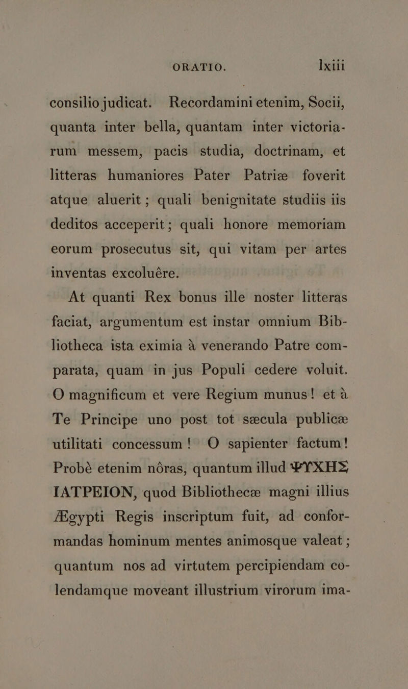 consilio judicat. Recordamini etenim, Socii, quanta inter bella, quantam inter victoria- rum messem, pacis studia, doctrinam, et litteras humaniores Pater Patrice foverit atque aluerit ; quali benignitate studiis iis deditos acceperit; quali honore memoriam eorum prosecutus sit, qui vitam per artes inventas excoluére. At quanti Rex bonus ille noster litteras faciat, argumentum est instar omnium Bib- liotheca ista eximia a venerando Patre com- parata, quam in jus Populi cedere voluit. O magnificum et vere Regium munus! et a Te Principe uno post tot secula publice utilitati concessum! O sapienter factum! Probé etenim néras, quantum illud #YXH> IATPEION, quod Bibliothecze magni illius Egypti Regis inscriptum fuit, ad confor- mandas hominum mentes animosque valeat ; quantum nos ad virtutem percipiendam co- lendamque moveant illustrium virorum ima-