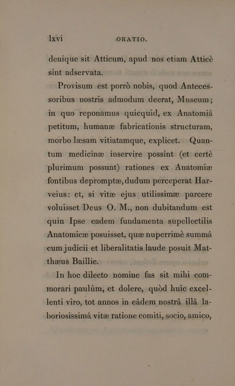 denique sit Atticum, apud nos etiam Atticé sint adservata. Provisum est porro nobis, quod Anteces- soribus nostris admodum deerat, Museum; in quo reponamus quicquid, ex Anatomia petitum, humane fabricationis structuram, morbo lesam vitiatamque, explicet. Quan- tum medicine inservire possint (et certé plurimum possunt) rationes ex Anatomiz fontibus deprompte, dudum perceperat Har- veius: et, si vite ejus utilissime parcere voluisset Deus O. M., non dubitandum est quin Ipse eadem fundamenta supellectilis Anatomice posuisset, quee nuperrimeé summa cum judicii et liberalitatis laude posuit Mat- theeus Baillie. In hoc dilecto nomine fas sit mihi com- morari paulim, et dolere, quod huic excel- lenti viro, tot annos in eAdem nostra illa la- boriosissima vite ratione comiti, socio, amico,