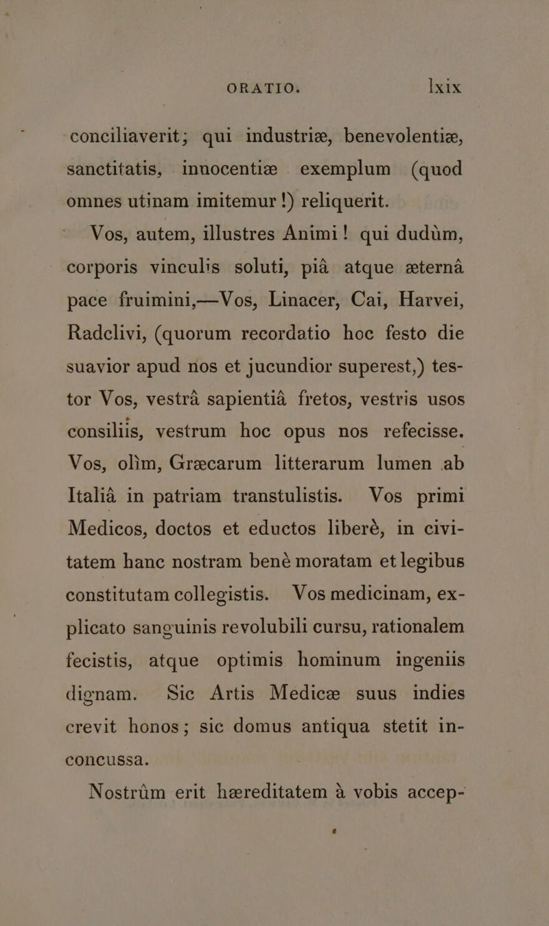 conciliaverit; qui industriz, benevolentiz, sanctitatis, innocentie exemplum (quod omnes utinam imitemur !) reliquerit. Vos, autem, illustres Animi! qui dudim, corporis vinculis soluti, pia atque eterna pace fruimini,—Vos, Linacer, Cai, Harvei, Radclivi, (quorum recordatio hoc festo die suavior apud nos et jucundior superest,) tes- tor Vos, vestra sapientia fretos, vestris usos consiliis, vestrum hoc opus nos refecisse. Vos, olim, Greecarum litterarum lumen ab Italia in patriam transtulistis. Vos primi Medicos, doctos et eductos liberé, in civi- tatem hanc nostram bené moratam et legibus constitutam collegistis. Vos medicinam, ex- plicato sanguinis revolubili cursu, rationalem fecistis, atque optimis hominum ingeniis dignam. Sic Artis Medicee suus indies crevit honos; sic domus antiqua stetit in- concussa. Nostrim erit heereditatem a vobis accep-