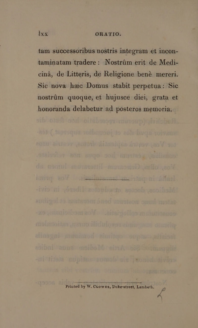 tam successoribus nostris integram et incon- taminatam tradere: Nostriim erit de Medi- cina, de Litteris, de Religione bené mereri. Sic nova hec Domus stabit perpetua: Sic nostrim quoque, et hujusce diei, grata et honoranda delabetur ad posteros memoria. a = —s Printed by W. Crowes, Duke-street, Lambeth. s ke