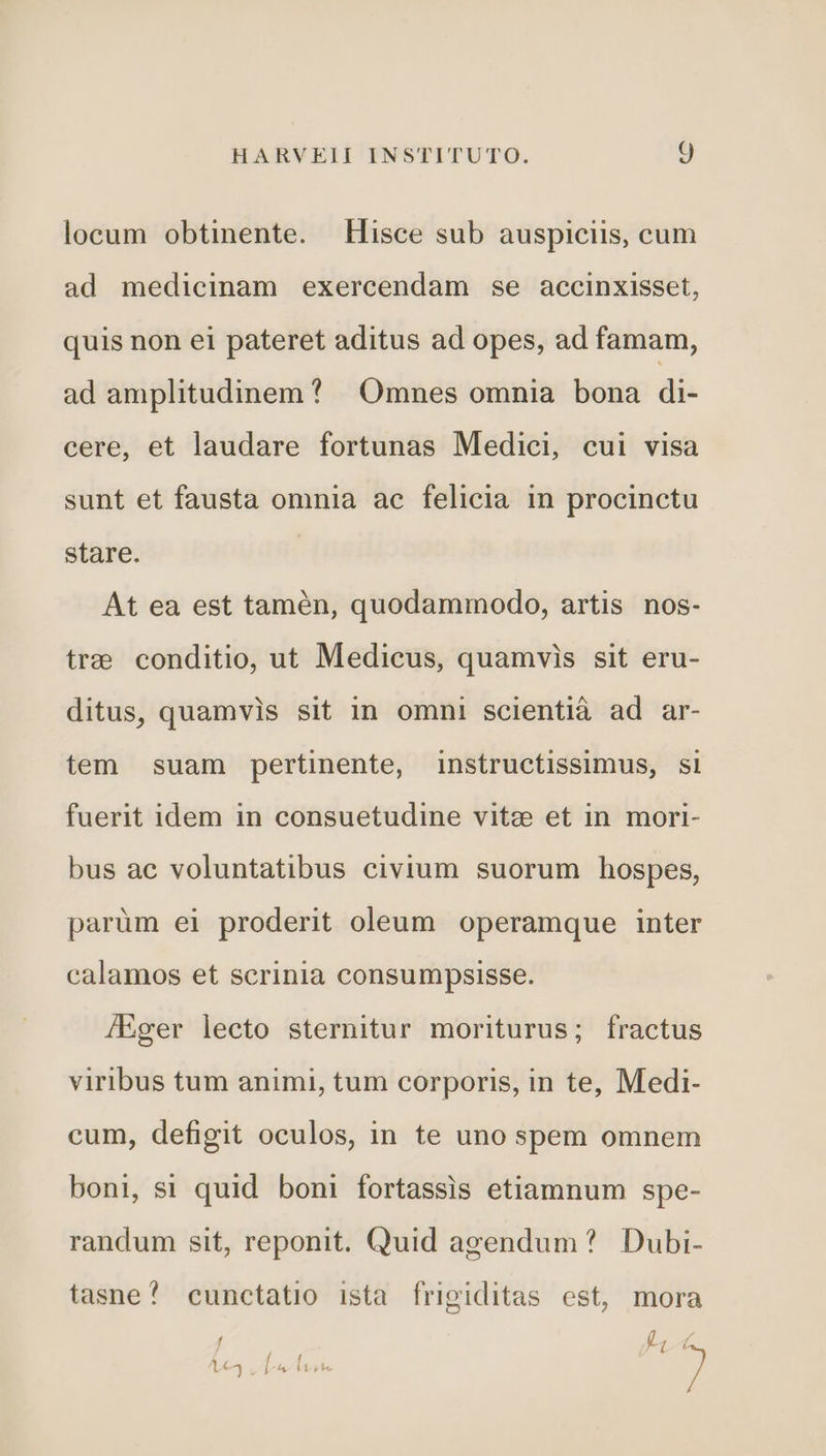 locum obtinente. Hisce sub auspiciis, cum ad medicinam exercendam se accinxisset, quis non ei pateret aditus ad opes, ad famam, ad amplitudinem? | Omnes omnia bona di- cere, et laudare fortunas Medici, cui visa sunt et fausta omnia ac felicia in procinctu stare. At ea est tamén, quodammodo, artis nos- tree conditio, ut Medicus, quamvis sit eru- ditus, quamvis sit in omni scientià ad ar- tem suam pertinente, instructissimus, si fuerit idem in consuetudine vitz et in. mori- bus ac voluntatibus civium suorum hospes, parüm ei proderit oleum operamque inter calamos et scrinia consumpsisse. JEger lecto sternitur moriturus; fractus viribus tum animi, tum corporis, in te, Medi- cum, defigit oculos, in te uno spem omnem boni, si quid boni fortassis etiamnum spe- randum sit, reponit. Quid agendum ? Dubi- tasne^ cunctatio ista frigiditas est, mora / - f L4 LL ]