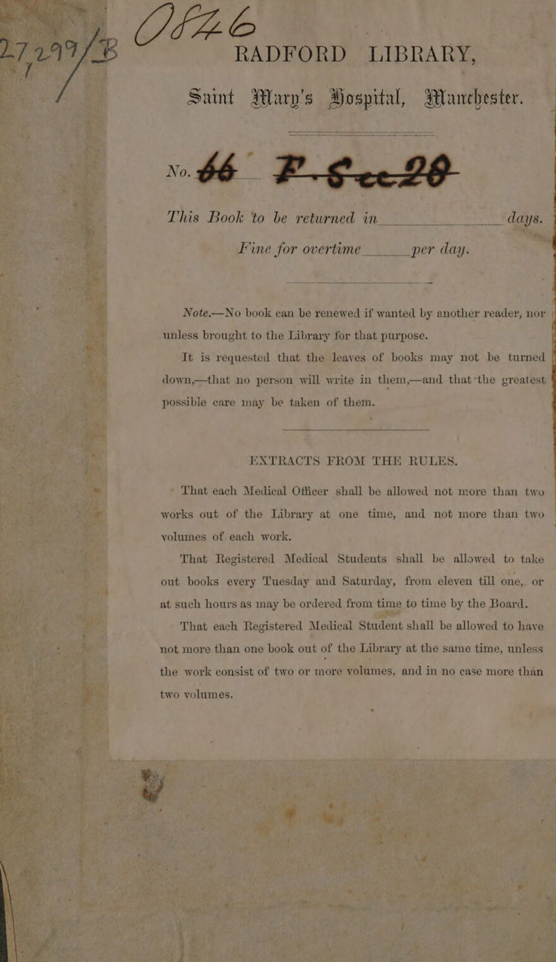 jy, H4AE RADFORD LIBRARY, Saint Wary’s Hospital, Manchester. This Book to be returned in hat days. Fine for overtime. per day. Note.—No book can be renewed if wanted by another reader, nor unless brought to the Library for that purpose. It is requested that the leaves of books may not be turned down,—that no person will write in them,—and that*the greatest possible care may be taken of them. EXTRACTS FROM THE RULES. * That each Medical Officer shall be allowed not more than two works out of the Library at one time, and not more than two volumes of. each work, That Registered Medical Students shall be allowed to take out books every Tuesday and Saturday, from eleven till one,. or at such hours as may be ordered from time to time by the Board. That each Registered Medical Student shall be allowed to have not more than one book out of the Library at the same time, unless the work consist of two or more volumes, and in no case more than two volumes. ey { &gt;. wee aS ee \ —_S rd rc SO CUS __—&lt;$—0O 2 ww rr ————eEeEoEo7O Oe ll eeee—FEe—