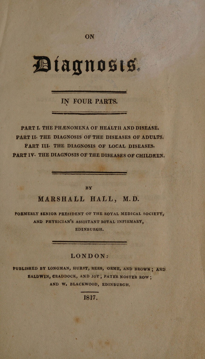 faqnosis. IN FOUR PARTS. PART I. THE PHENOMENA OF HEALTH AND DISEASE. PART II. THE DIAGNOSIS OF THE DISEASES OF ADULTS: PART III) THE DIAGNOSIS OF LOCAL DISEASES. PART IV. THE DIAGNOSIS OF THE DISEASES OF CHILDREN. BY ~ MARSHALL HALL, M.D. FORMERLY SENIOR PRESIDENT OF THE ROYAL MEDICAL SOCIETY, AND PHYSICIAN’S ASSISTANT ROYAL INFIRMARY, EDINBURGH. LONDON: PUBLISHED BY LONGMAN, HURST, REES, ORME, AND BROWN; AND. BALDWIN, €RADDOCK, AND JOY; PATER NOSTER ROW; AND W, BLACKWOOD, EDINBURGH, 1817.