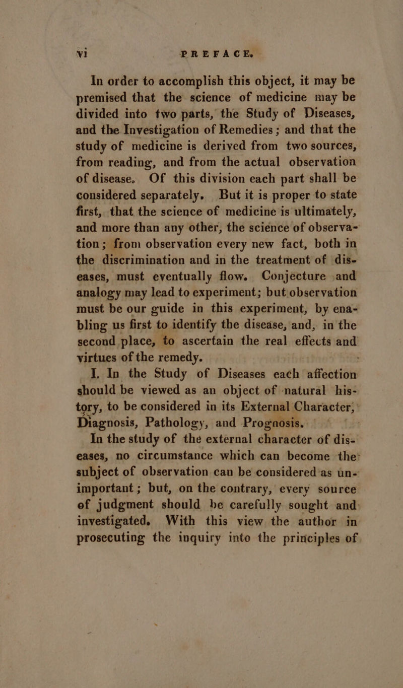 In order to accomplish this object, it may be premised that the science of medicine may be divided into two parts, the Study of Diseases, and the Investigation of Remedies ; and that the study of medicine is derived from two sources, from reading, and from the actual observation of disease. Of this division each part shall be considered separately. But it is proper to state first, that the science of medicine is ultimately, and more than any other, the science of observa- tion; from observation every new fact, both in the discrimination and in the treatment of dis- eases, must eventually flow. Conjecture and analogy may lead to experiment; but observation must be our guide in this experiment, by ena- bling us first to identify the disease, and, in the second place, to ascertain the real effects and virtues of the remedy. J. In the Study of Diseases each affection should be viewed as an object of natural his- tory, to be considered in its External Character, Diagnosis, Pathology, and Prognosis. In the study of the external sbntieaer of dis- eases, no circumstance which can become the: subject of observation can be considered’as un- important ; but, on the contrary, every source ef judgment should he carefully sought and: investigated. With this view the author in prosecuting the inquiry into the principles of