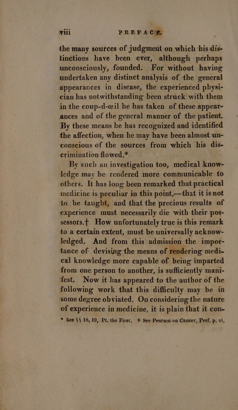 the many sources of judgment on which his dis- tinctions have been ever, although perhaps unconsciously, founded. For without having undertaken any distinct analysis of the general appearances in disease, the experienced physi- cian has notwithstanding been struck with them in the coup-d-ceil he has taken of these appear- ances and of the general manner of the patient. By these means he has recognized and identified the affection, when he may have been almost un- conscious of the sources from which his dis- crimination flowed.*. : By such an investigation too, medical know- ledge may be rendered more communicable to others. It has loog been remarked that practical medicine is peculiar in this point,—that it is not to be taught, and that the precious results of experience must necessarily die with their pos- sessors.t How unfortunately true is this remark to a certain extent, must be universally acknow- ledged. And from this admission the impor- tance of: devising the means of rendering medi- cal knowledge more capable of being imparted ‘from one person to another, is sufficiently mani- fest. Now it has appeared to the author of the following work that this difficulty may be in some degree obviated. On considering the nature of experience in medicine, it is plain that it con- * See §§ 18, 19, Pt. the First, + See Pearson on Cancer, Pref. p. vi,