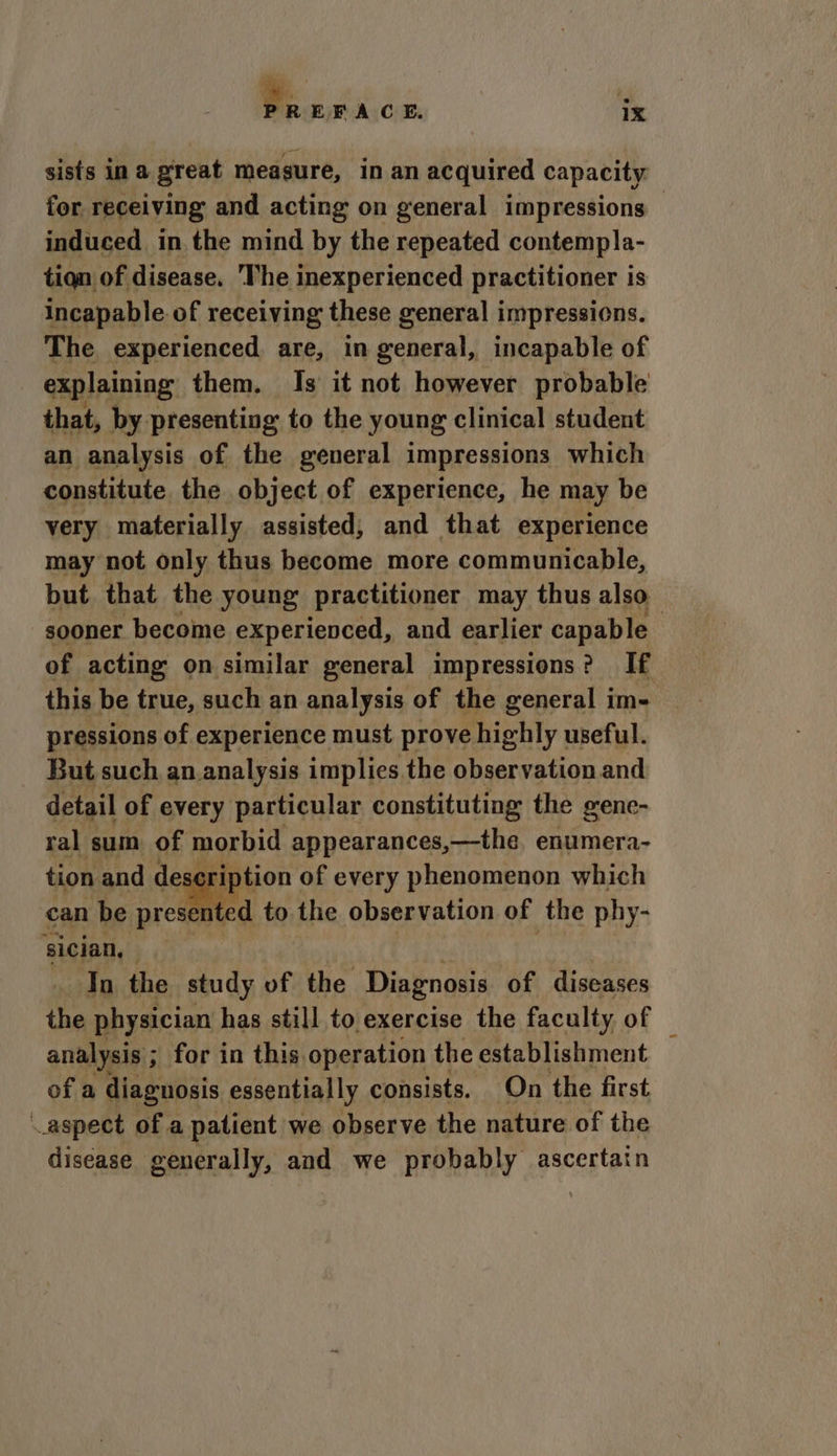 sists in a great measure, in an acquired capacity for receiving and acting on general impressions induced in the mind by the repeated contempla- tian of disease. The inexperienced practitioner is incapable of receiving these general impressions. The experienced, are, in general, incapable of be 4 constitute the object of experience, he may be very materially assisted, and that experience may not only thus become more communicable, but that the young practitioner may thus also sooner become experienced, and earlier capable of acting on similar general impressions? If this be true, such an analysis of the general im- pressions of experience must prove highly useful. But such an.analysis implies the observation and detail of every particular constituting the genc- ral sum of morbid appearances,—the. enumera- Ba tion and deageiption of every phenomenon which can be presented to the observation of the phy- sician, ak ia: _ In the study of the Diagnosis of diseases the physician has still to exercise the faculty of analysis ; for in this operation the establishment of a diagnosis essentially consists. On the first aspect of a patient we observe the nature of the disease generally, and we probably ascertain