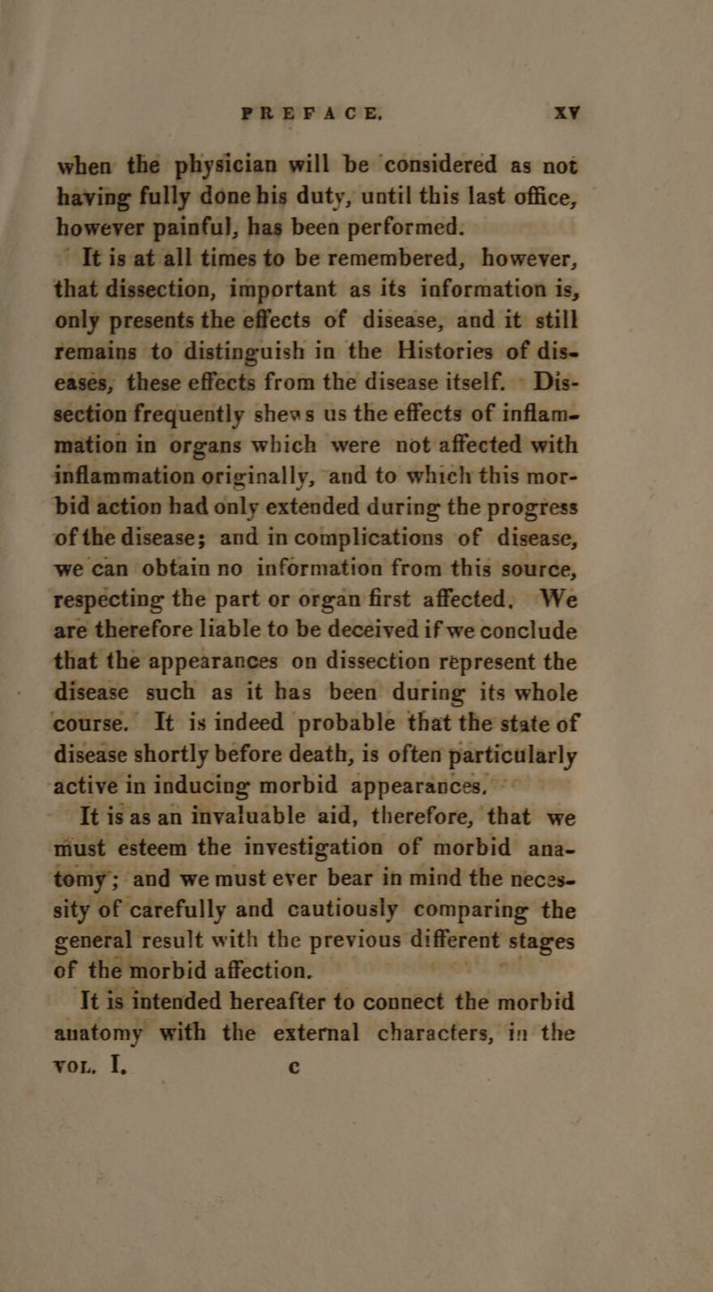 when the physician will be considered as not having fully done his duty, until this last office, however painful, has been performed. ’ Tt is at all times to be remembered, however, that dissection, important as its information is, only presents the effects of disease, and it still remains to distinguish in the Histories of dis- eases, these effects from the disease itself. - Dis- section frequently shews us the effects of inflam- mation in organs which were not affected with inflammation originally, and to which this mor- bid action had only extended during the progress of the disease; and in complications of disease, we can obtain no information from this source, respecting the part or organ first affected; We are therefore liable to be deceived if we conclude that the appearances on dissection represent the disease such as it has been during its whole course. It is indeed probable that the state of disease shortly before death, is often particularly active in inducing morbid appearances, It is as an invaluable aid, therefore, that we must esteem the investigation of morbid ana- tomy; ‘and we must ever bear in mind the neces- sity of carefully and cautiously comparing the general result with the previous ee ‘stages of the morbid affection. — ‘It is intended hereafter to connect the morbid anatomy with the external characters, in the vor. I, c