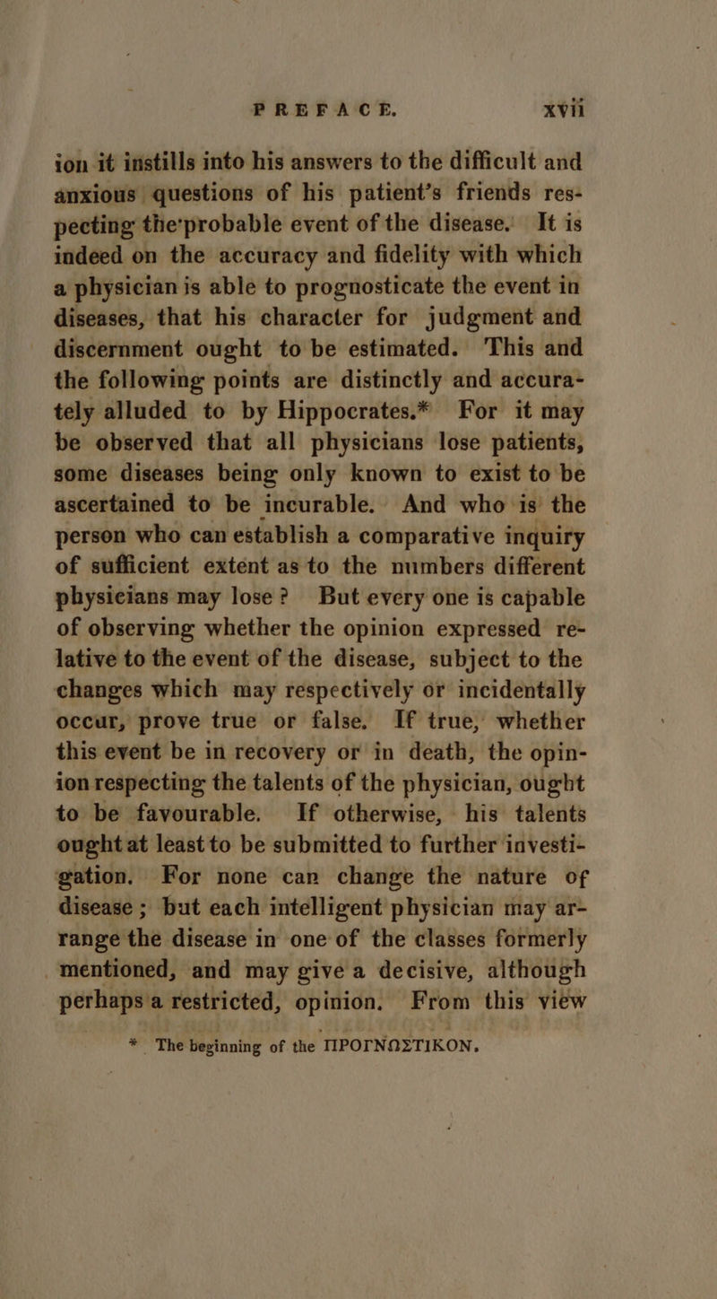 ion it instills into his answers to the difficult and anxious questions of his patient’s friends res- pecting the'probable event of the disease. It is indeed on the accuracy and fidelity with which a physician is able to prognosticate the event in diseases, that his character for judgment and discernment ought to be estimated. This and the following points are distinctly and accura- tely alluded to by Hippocrates.* For it may be observed that all physicians lose patients, some diseases being only known to exist to be ascertained to be incurable. And who is’ the person who can establish a comparative inquiry of sufficient extent as to the numbers different physicians may lose? But every one is capable of observing whether the opinion expressed re- lative to the event of the disease, subject to the changes which may respectively or incidentally occur, prove true or false. If true, whether this event be in recovery or in death, the opin- ion respecting the talents of the physician, ought to be favourable. If otherwise, his talents ought at least to be submitted to further investi- gation. For none can change the nature of disease ; but each intelligent physician may ar- range the disease in one of the classes formerly mentioned, and may give a decisive, although perhaps a restricted, opinion. From this view * The beginning of the IIPOTNQZTIKON.