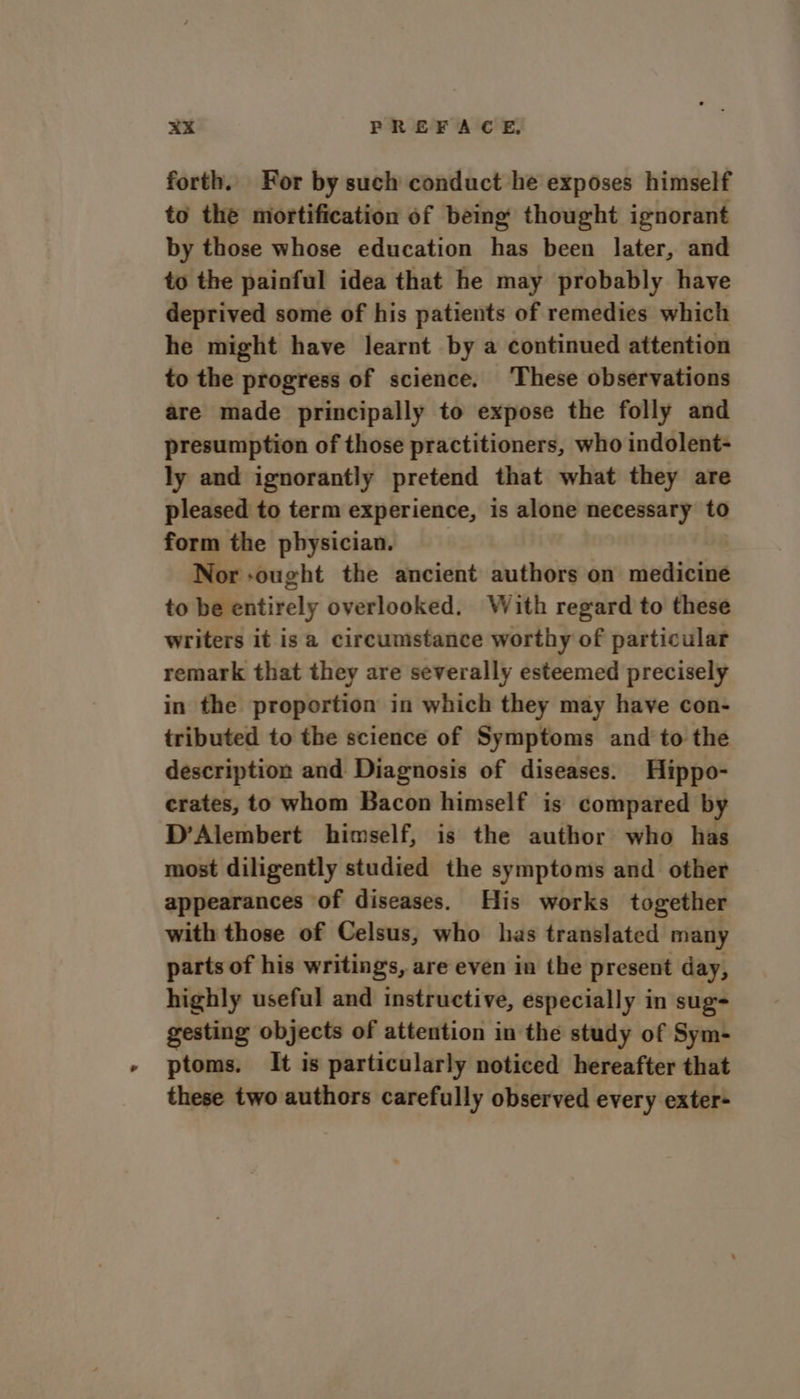 forth. For by such conduct he exposes himself to the mortification of being thought ignorant by those whose education has been later, and to the painful idea that he may probably have deprived some of his patients of remedies which he might have learnt by a continued attention to the progress of science. ‘These observations are made principally to expose the folly and presumption of those practitioners, who indolent- ly and ignorantly pretend that what they are pleased to term experience, is alone necessary to form the physician. | Nor ought the ancient authors on medicine to be entirely overlooked. With regard to these writers it isa circumstance worthy of particular remark that they are severally esteemed precisely in the proportion in which they may have con- tributed to the science of Symptoms and to the description and Diagnosis of diseases. Hippo- crates, to whom Bacon himself is compared by D’Alembert himself, is the author who has most diligently studied the symptoms and other appearances of diseases. His works together with those of Celsus, who has translated many parts of his writings, are even in the present day, highly useful and instructive, especially in sug gesting objects of attention in the study of Sym- ptoms. It is particularly noticed hereafter that these two authors carefully observed every exter-