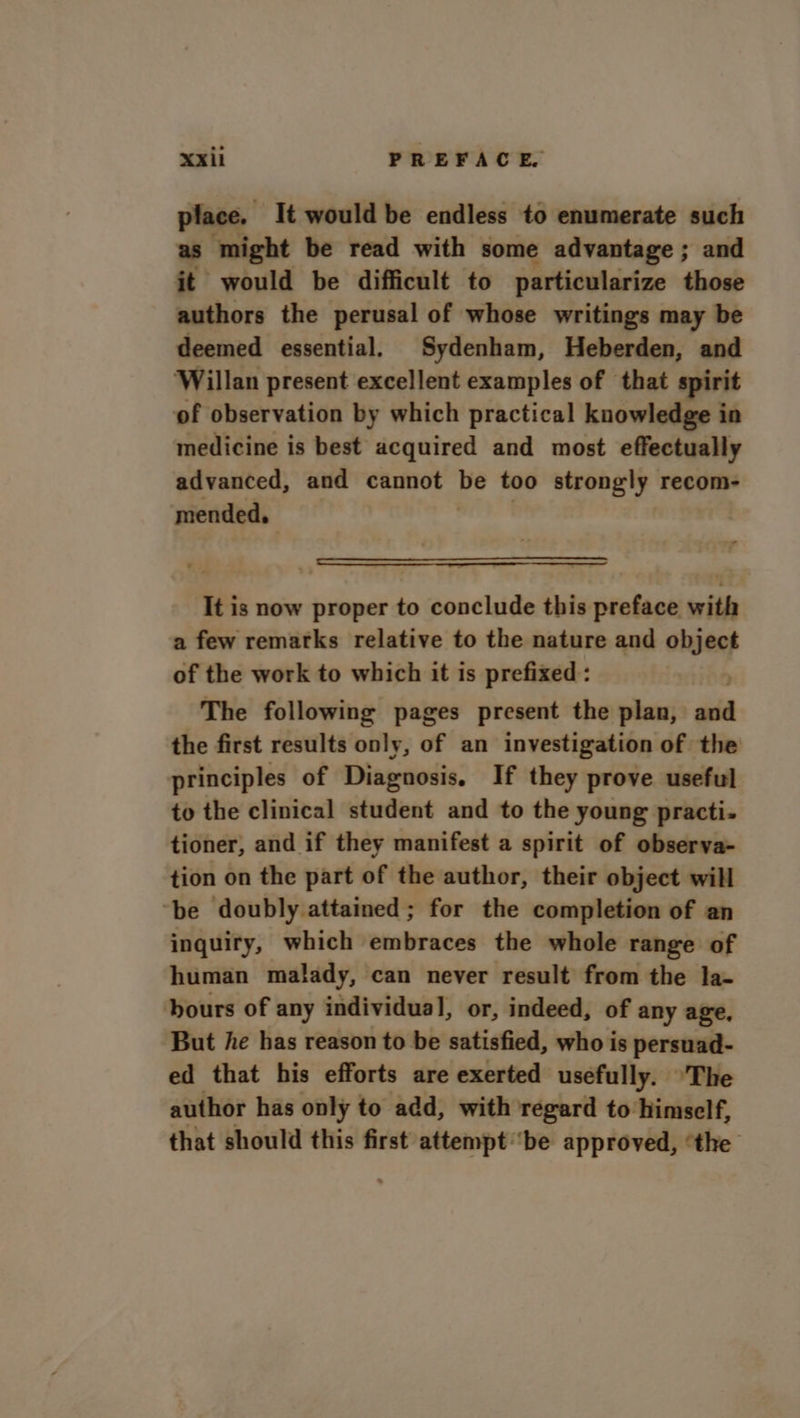 place. It would be endless to enumerate such as might be read with some advantage ; and it would be difficult to particularize those authors the perusal of whose writings may be deemed essential. Sydenham, Heberden, and Willan present excellent examples of that spirit of observation by which practical knowledge in medicine is best acquired and most effectually advanced, and cannot be too strongly recom- mended, | It is now proper to conclude this preface with a few remarks relative to the nature and 0074 of the work to which it is prefixed: The following pages present the plan, sd the first results only, of an investigation of the principles of Diagnosis. If they prove useful to the clinical student and to the young practi- tioner, and if they manifest a spirit of observa- tion on the part of the author, their object will ‘be doubly attained; for the completion of an inquiry, which embraces the whole range of human malady, can never result from the la- hours of any individual, or, indeed, of any age, But he has reason to be satisfied, who is persuad- ed that his efforts are exerted usefully. The author has only to add, with regard to himself, that should this first attempt be approved, ‘the