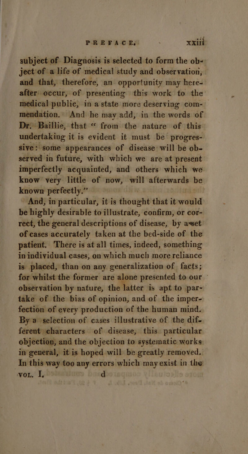 subject of Diagnosis is selected to form the ob- ject of a life of medical study and observation, and that, therefore, an opportunity may here- after’ occur, of presenting this work to the medical public, in a state more deserving com- mendation. And he may add, in the words of Dr: Baillie, that “ from the nature of this undertaking it is evident it must be progres- sive: some appearances of disease: will be ob- served in future, with which we are at present imperfectly acquainted, and others which we know very little of now, will afterwards me known perfectly.” 7 And, in particular, it is thought that it iti be highly desirable to illustrate, confirm, or cor- rect, the general descriptions of disease, by awet of cases accurately taken at the bed-side of the patient. There is at all times, indeed, something in individual cases, on which much more reliance is placed, than on any generalization of facts; for whilst the former are 7 presented to our © observation by nature, the latter is apt to par- take of the bias of opinion, and of the imper- fection of every production of the human mind. By a selection of cases illustrative of the dif- ferent characters of disease, this particular objection, and the objection to systematic works in general, it is hoped will be greatly removed. In this way too any errors which may exist in the vo. I.