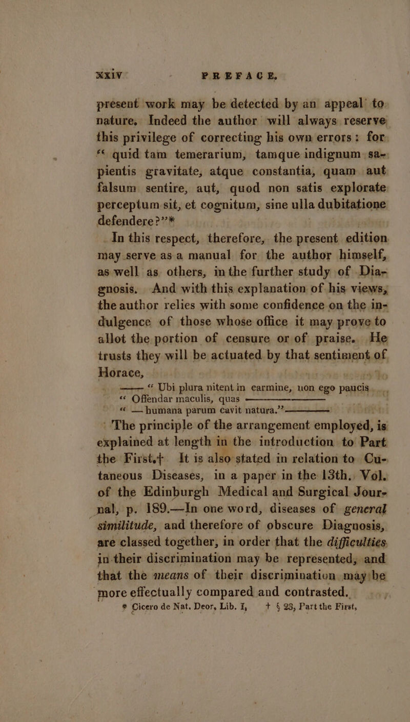 present work may be detected by an appeal to nature. Indeed the auther will always reserve this privilege of correcting his own errors: for. ** quid tam temerarium, tamque indignum. sa~ pientis gravitate, atque constantia, quam aut falsum sentire, aut, quod non satis explorate perceptum sit, et cognitum, sine nila dubitatione defendere?’’* _In this respect, therefore, the present alitiion may serve asa manual for the author himself, as well as others, imthe further study of Dia- gnosis. And with this explanation of his views, the author relies with some confidence on the in- dulgence of those whose office it may prove to allot the portion of censure or of praise. He trusts they will be actuated by that sentiment Hy, Horace, —— “ Ubi plura nitent in earmine, non ego paucis . is Puce maculis, quas — humana parum Cavit natura.” “The principle of the arrangement ocapleinnds is explained at length in the introduction to Part the First.t It is also stated in relation to Cu- taneous Diseases, in a paper in the 13th. Vol. of the Edinburgh Medical and Surgical Jour- nal, p. 189.—In one word, diseases of general : similitude, and therefore of obscure Diagnosis, are | classed together, i in order that the difficulties. in their discrimination may be represented, and that the means of their discrimination maybe ‘more effectually compared and contrasted. . * Cicero de Nat. Deor, Lib. i, + § 23, Part the First,