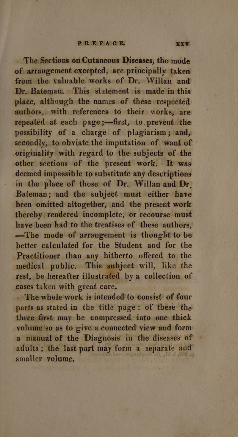 . The Sections on Cutaneous Diseases, the mode of, arrangement excepted, are principally taken from the: valuable works of Dr. Willan and Dr. Bateman. This statement is made im this place, although the namesof these respected authors, with references to their: works, are repeated: at each page ;—first, to. prevent: the possibility of a charge of plagiarism; and, secondly, to obviate the imputation of want of originality with regard to the subjects of the other sections of the present work. It was deemed impossible to substitute any descriptions in the place of those of Dr. Willan and Dr, Bateman; and the subject must either have been omitted altogether, and the present work thereby rendered incomplete, or recourse must have been had to the treatises of these authors, —The mode of arrangement is thought to be better calculated for the Student and for the Practitioner than any hitherto offered to the medical public. This subjeet will, like the rest, be hereafter illustrated by a collection of cases taken with great care. - The whole work is intended to consist: of four parts as stated in the title page: of these: the three first, may be compressed. into one: thick volume 'so as to give a connected view and form a manual of the Diagnosis in the diseases of — adults ; the last part may form a separate and smaller volume. — ‘