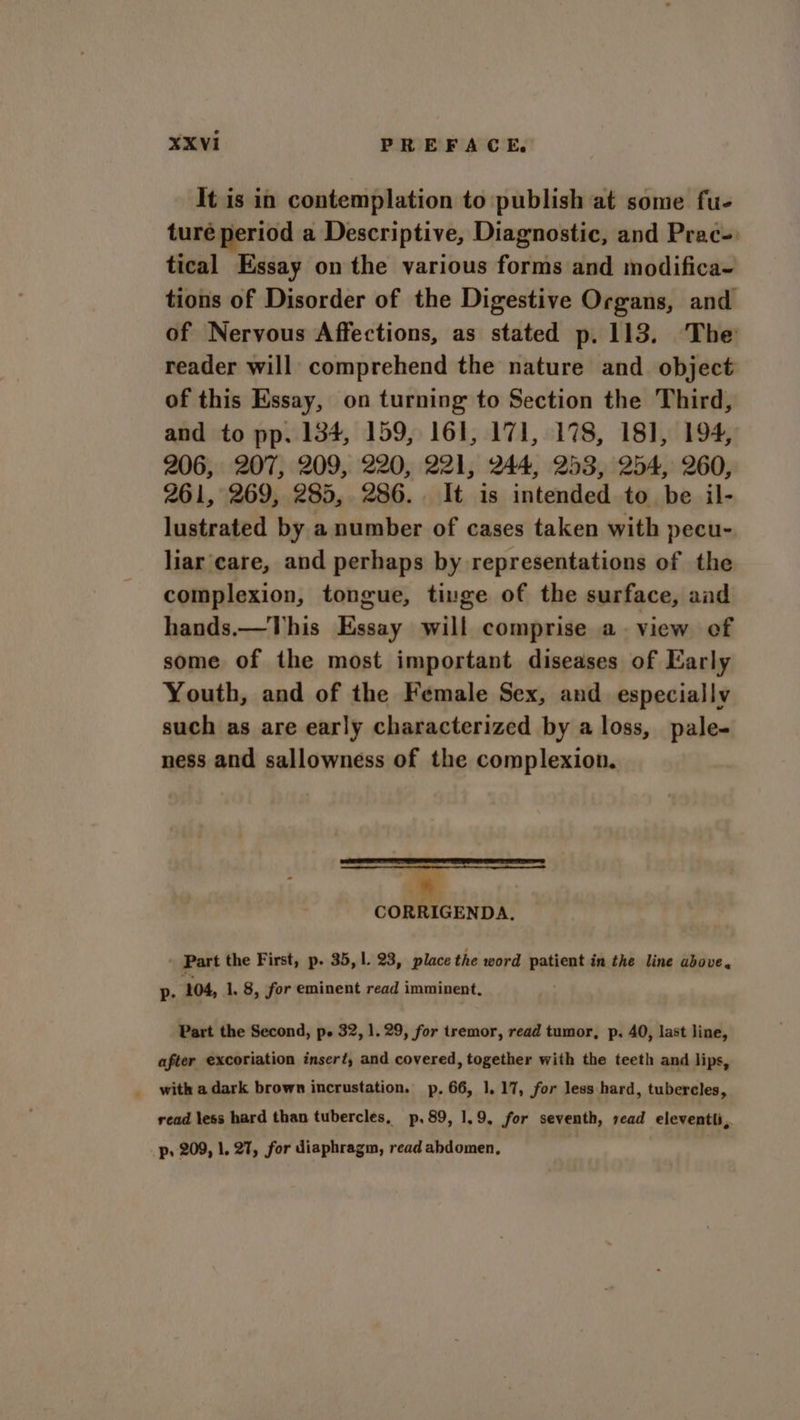 It is in contemplation to publish at some fu- ture period a Descriptive, Diagnostic, and Prac- tical Essay on the various forms and modifica~ tions of Disorder of the Digestive Organs, and of Nervous Affections, as stated p. 113. The reader will comprehend the nature and object of this Essay, on turning to Section the Third, and to pp. 134, 159, 161, 171, 178, 181, 194, 206, 207, 209, 220, 221, 244, 253, 254, 260, 261, 269, 285, 286. It is intended to be il- lustrated by a number of cases taken with pecu- liar care, and perhaps by representations of the complexion, tongue, tinge of the surface, aad hands.—This Essay will comprise a view of some of the most important diseases of Early Youth, and of the Female Sex, and especially such as are early characterized by a loss, pale- ness and sallowness of the complexion. 3 CORRIGENDA. Part the First, p. 35, |. 23, place the word patient in the line above. p. 104, 1, 8, for eminent read imminent, Part the Second, p. 32, 1.29, for tremor, read tumor, p. 40, last line, after excoriation insert, and covered, together with the teeth and lips, read less hard than tubercles, p,89, 1.9, for seventh, read eleventti,. p, 209, 1. 27, for diaphragm, read abdomen,