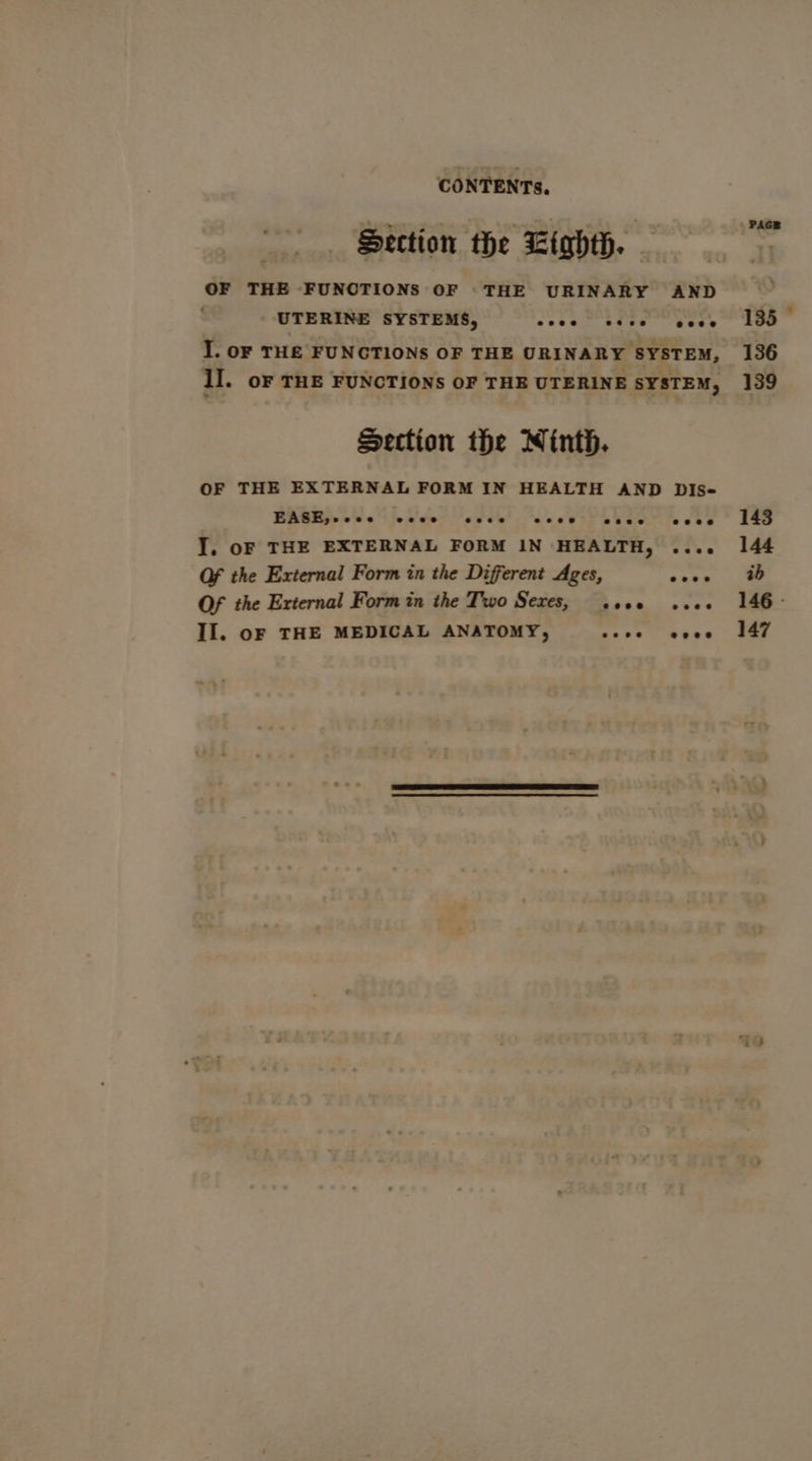 Section the Ltghth. OF THE FUNCTIONS OF ‘THE URINARY AND UTERINE SYSTEMS, eeee ee@ee eeee I. oF THE FUNCTIONS OF THE URINARY SYSTEM, I]. oF THE FUNCTIONS OF THE UTERINE SYSTEM, Section the Ninth. OF THE EXTERNAL FORM IN HEALTH AND DIs- EASE,-ccece eese ees eseee e@esese eseee I. oF THE EXTERNAL FORM IN HEALTH, .... Of the External Form in the Different Ages, Ya A Of the External Form in the Two Sexes, seoe see Il. oF THE MEDICAL ANATOMY, “ri SET PAGE 135 © 136 139 143 144 ab 146 - 147