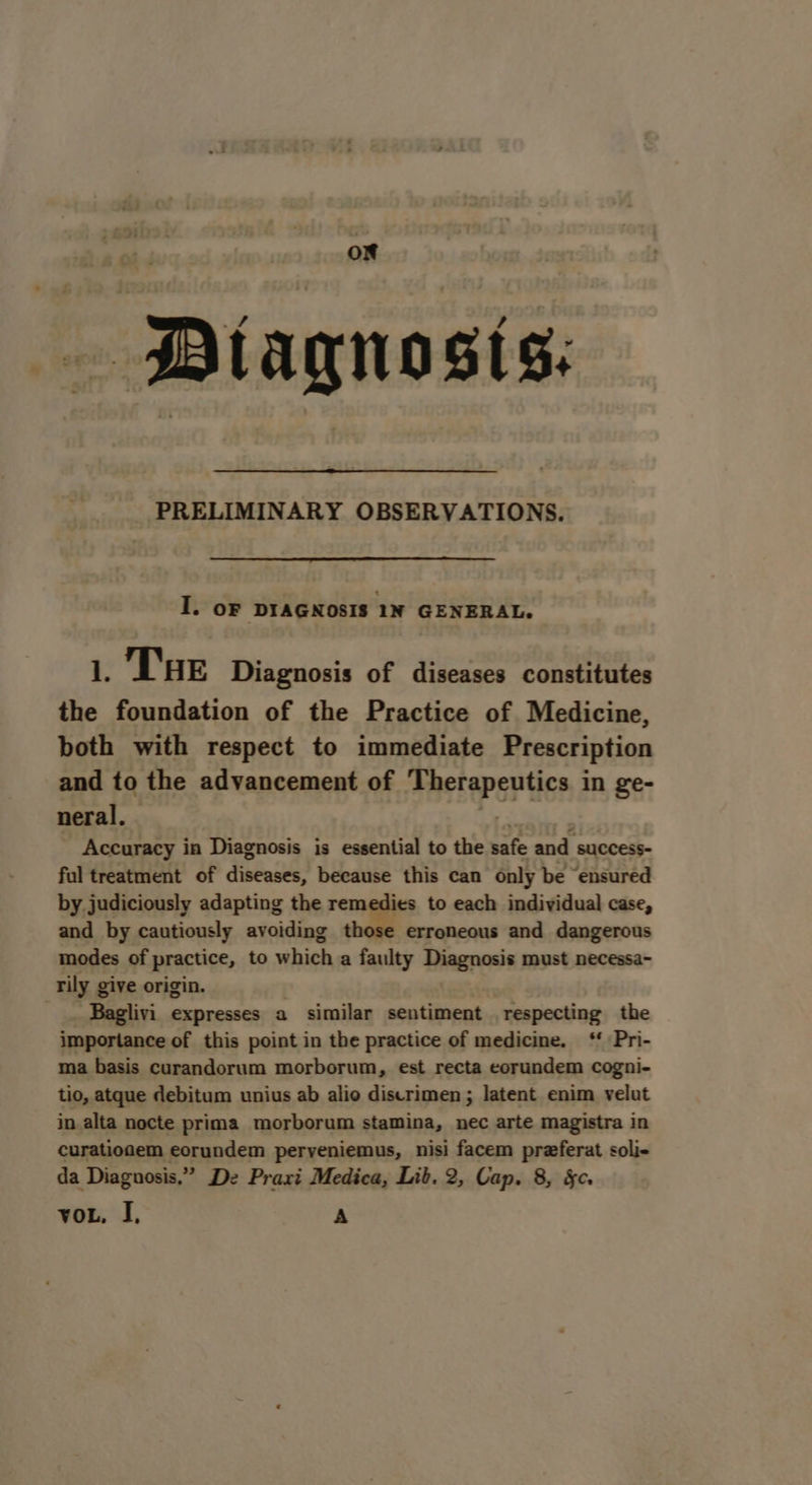 or ~PDlagnosis: PRELIMINARY OBSERVATIONS. I. oF DIAGNOSIS 1N GENERAL. 1. THe Diagnosis of diseases constitutes the foundation of the Practice of Medicine, both with respect to immediate Prescription and to the advancement of sMeneper tee in ge- neral. Accuracy in Diagnosis is essential to the safe oad suCcCESS- ful treatment of diseases, because this can only be ensured by judiciously adapting the remedies to each individual case, and by cautiously avoiding those erroneous and dangerous modes of practice, to which a faulty Diagnosis must necessa- rily give origin. -_. Baglivi expresses a similar sentiment respecting the importance of this point in the practice of medicine. ‘ Pri- ma basis curandorum morborum, est recta eorundem cogni- tio, atque debitum unius ab alio discrimen ; latent enim velut in alta nocte prima morborum stamina, nec arte magistra in curatioaem eorundem perveniemus, nisi facem preferat soli- da Diagnosis.” De Praxi Medica, Lib. 2, Cap. 8, Sc. vou, I, A