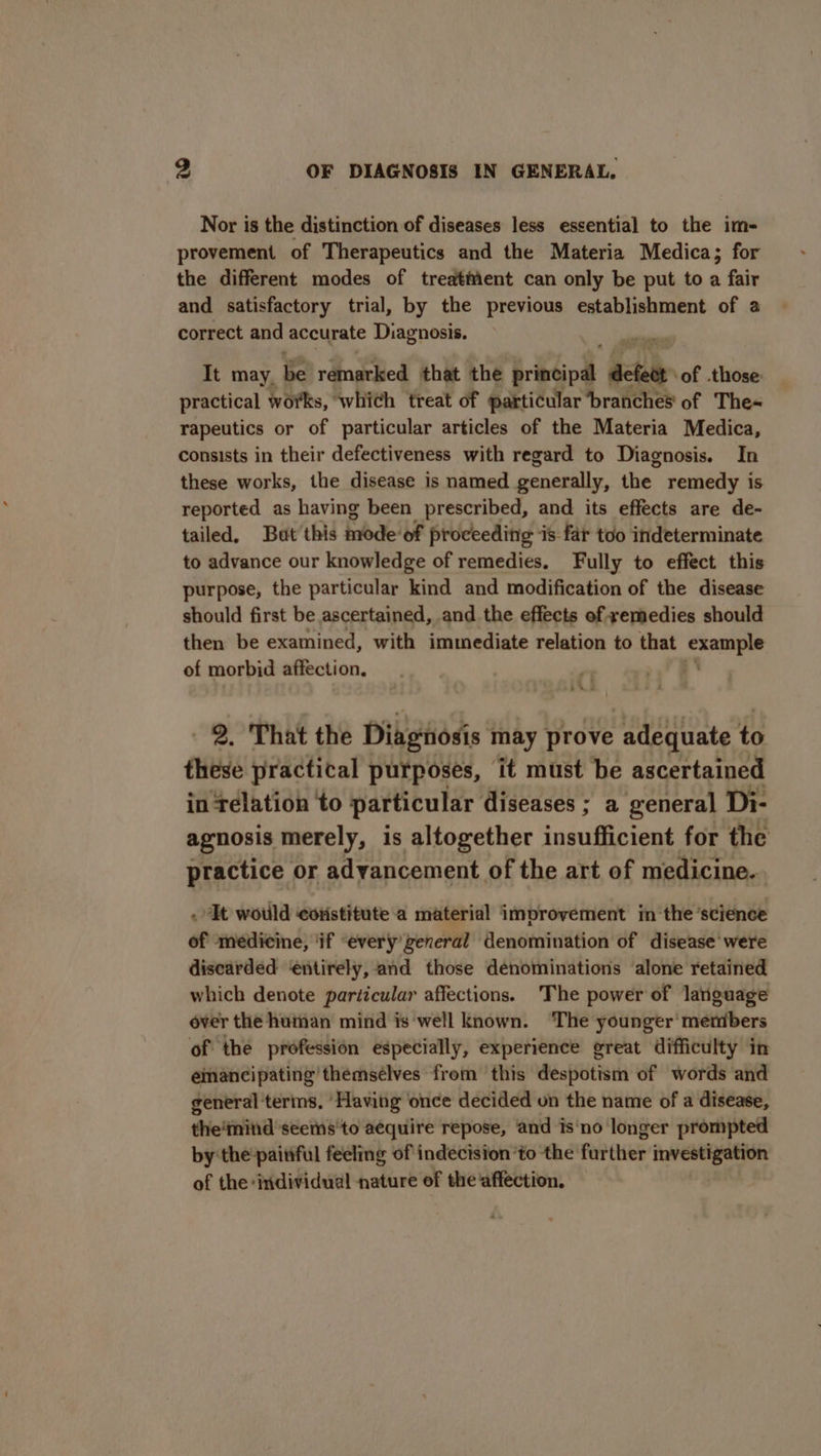 Nor is the distinction of diseases less essential to the im- provement of Therapeutics and the Materia Medica; for the different modes of treatient can only be put to a fair and satisfactory trial, by the previous establishment of a correct and accurate Diagnosis. It may, be remarked that the bibcipd bub of .those: practical works, which treat of particular branches of The~ rapeutics or of particular articles of the Materia Medica, consists in their defectiveness with regard to Diagnosis. In these works, the disease is named generally, the remedy is reported as having been prescribed, and its effects are de- tailed, Bat’ this mode: of proceeding is far too indeterminate to advance our knowledge of remedies. Fully to effect this purpose, the particular kind and modification of the disease should first be ascertained, and the effects of remedies should then be examined, with immediate relation to that example of morbid affection. 2. That the Diagnosis may prove adequate to these practical purposes, it must be ascertained in Telation to particular diseases ; a general Di- agnosis merely, is altogether insufficient for the practice or advancement of the art of medicine... . It wotild eovistitute‘a material improvement in the science of medicine, ‘if “every'zeneral denomination of disease were discarded ‘entirely, and those denominations alone retained which denote particular affections. The power of language over the human mind is well known. ‘The younger’ members of the profession especially, experience great difficulty in eimancipating themsélves from this despotism of words and general terins. ‘Having once decided on the name of a disease, the‘mind seems'to aequire repose, and is‘no longer prompted by the-paitiful feeling of indecision ‘to the further mvestigation of the ‘individual nature of the affection.