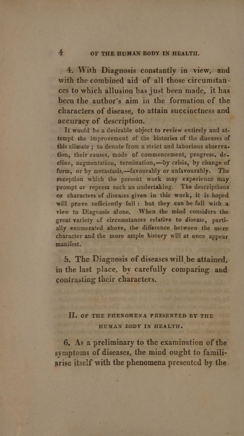 4. With Diagnosis constantly in view, and with the combined aid of all those circumstan- ces to which allusion has just been made, it has been the author’s aim in the formation of the characters of disease, to attain succinctness and accuracy of description. It would be a desirable object to review entirely and at- tempt the improvement of the histories of the diseases of this climate ; to denote from a strict and laborious observa- tion, their causes, mode of commencement, progress. de- cline, augmentation, termination,—by crisis, by change of form, or by metastasis,—favourably or unfavourably. The reception which the present work may experience may prompt or repress such an undertaking. The descriptions or characters of diseases given in this work, it is hoped will prove sufficiently full: but they can be full with a view to Diagnosis alone. When the mind considers the great variety cf circumstances relative to disease, parti- ally enumerated above, the difference between the mere character and the more ample history will at once appear manifest. 5. The Diagnosis of diseases will be attained, in the last place, by carefully comparing and contrasting their characters. Il, oF THE PHENOMENA PRESENTED BY THE HUMAN BODY IN HEALTH. 6. As a preliminary to the examination of the symptoms of diseases, the mind ought to famili- arise itself with the phenomena presented by the