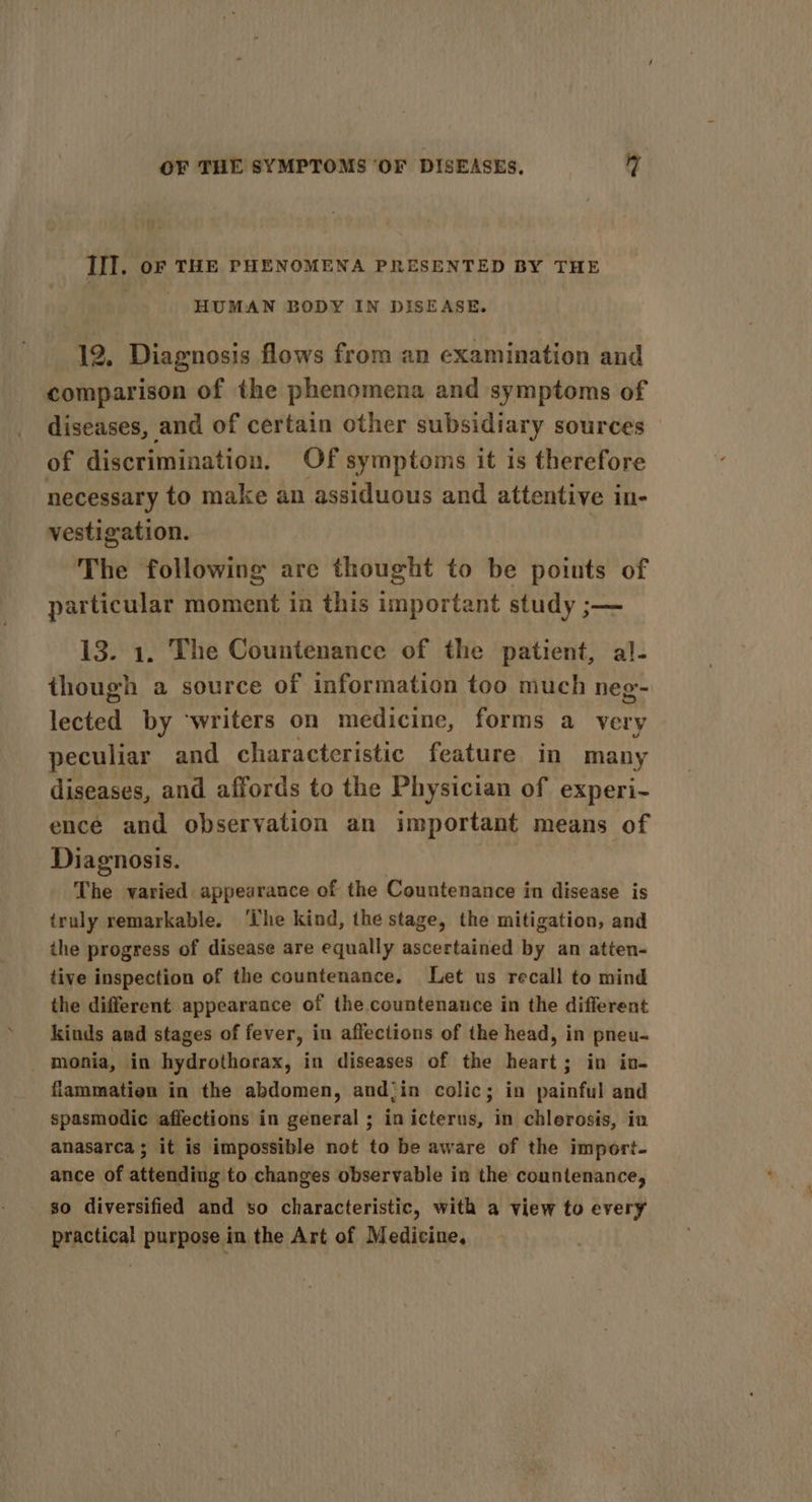 III. oF THE PHENOMENA PRESENTED BY THE HUMAN BODY IN DISEASE. 12, Diagnosis flows from an examination and comparison of the phenomena and symptoms of diseases, and of certain other subsidiary sources of discrimination. Of symptoms it is therefore necessary to make an assiduous and attentive in- vestigation. The following are thought to be poiuts of particular moment in this important study ;— 13. 1. The Countenance of the patient, al- though a source of information too much neg- lected by ‘writers on medicine, forms a very peculiar and characteristic feature in many diseases, and affords to the Physician of experi- ence and observation an important means of Diagnosis. The varied appearance of the Countenance in disease is truly remarkable. ‘The kind, the stage, the mitigation, and the progress of disease are equally ascertained by an atten- tive inspection of the countenance. Let us recall to mind the different appearance of the.countenance in the different kinds and stages of fever, in affections of the head, in pneu-~ _monia, in hydrothorax, in diseases of the heart; in in- flammatien in the abdomen, and‘in colic; in painful and spasmodic affections in general ; in icterus, in chlerosis, in anasarca; it is impossible not to be aware of the import- ance of attending to changes observable in the countenance, so diversified and so characteristic, with a view to every practical purpose in the Art of Medicine,