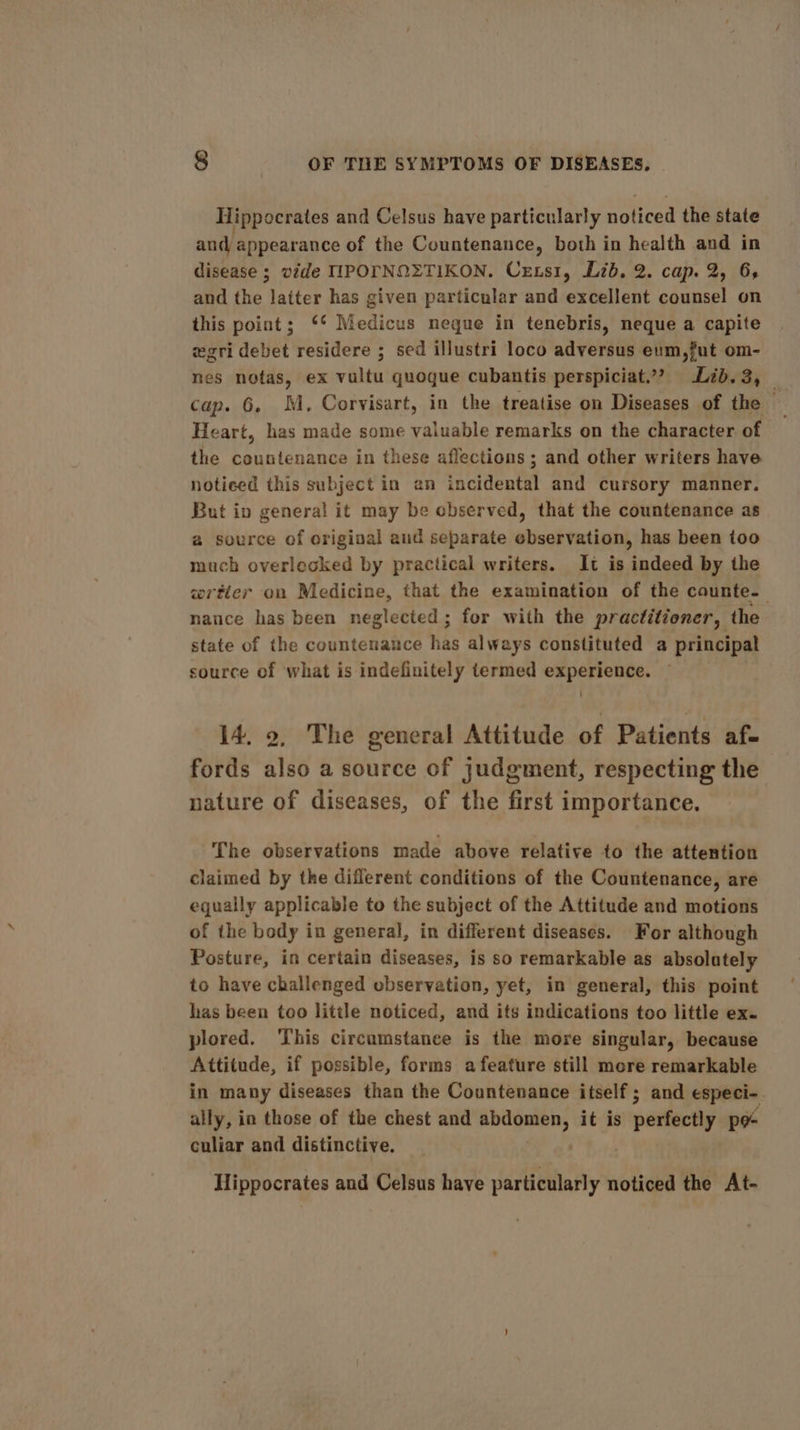 Hippocrates and Celsus have particularly noticed the state and appearance of the Countenance, both in health and in disease ; vide IIPOTNQZTIKON. Cexsi1, Lib. 2. cap. 2, 6, and the latter has given particular and excellent counsel on this point; ** Medicus negue in tenebris, neque a capite wegri debet residere ; sed illustri loco adversus eum,fut om- nes notas, ex vultu quoque cubantis perspiciat.”? Lib. 3, _ cap. 6. M, Corvisart, in the treatise on Diseases of the — Heart, has made some valuable remarks on the character of the countenance in these affections ; and other writers have noticed this subject in an iaadenta and cursory manner. But ip general it may be observed, that the countenance as a source of origiaal aud separate ebservation, has been too much overlocked by practical writers. It is indeed by the wrtier on Medicine, that the examination of the counte-— nance has been neglected; for with the practitioner, the state of the countenance has always constituted a principal source of what is indefinitely termed experience. 14. 2, The general Attitude of Patients af- fords also a source of judgment, respecting the nature of diseases, of the first importance. The observations made above relative to the attention claimed by the different conditions of the Countenance, are equally applicable to the subject of the Attitude and motions of the body in general, in different diseases. For although Posture, in certain diseases, is so remarkable as absolutely to have challenged observation, yet, in general, this point has been too little noticed, and its indications too little ex. plored. This circumstance is the more singular, because Attitude, if possible, forms a feature still more remarkable in many diseases than the Countenance itself ; and especi-. ally, in those of the chest and iscaiving it is &gt; perfectly pe culiar and distinctive. Hippocrates and Celsus have particularly noticed the At-