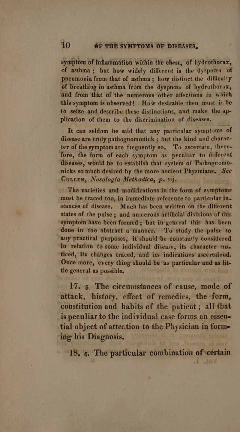 symptom of inflarimation Within the chest, of hydrothorax, of asthma; but how widely different is the dyspnoea of eumonia re that of asthma; how distinct the difficulty of breathing in asthma from the dyspnoea of hydrothorax, aid froin ‘that ‘of the narmerous ‘other affections in which this symptom is observed! How desirable then must it be {0 seize and describe these distinctions, and make the ap- plication of them to the discrimination of diseases. It can seldom be said that any particular sympt: oms of disease are truly pathognomonick ; but the kind and charac- ter of the symptom are frequently so. ‘To ascertain, there- fore, the form of each symptom as peculiar to different ‘Wiseasés, would be to establish that system of Pathognomo- nicks so much desired by the more ancient Physicians. See Cuuten, Nosologia Methodica, p. vij. The varieties and modifications in the form of agmihates must be traced too, in immediate reference to particalar in- stances of disease. Much has been written on the different states of the pulse ; and numerous artificial divisions of this symptom have been formed; but in'general this has been done in too abstract a manner. To study the pulse to any practical purposes, it shou'd be constantly considered ‘in relation to some individual disease, its character no. ‘ticed, its changes traced, and its indications ascertained. Once more, every thing should be “as particular and as'lit- tle general as possible. | 17. 5. The circumstances of cause, mode of attack, history, effect of remedies, the form, constitution and habits of the patient ; all that is. peculiar to the individual case forms an essen tial object of attention to the Physician in forme ‘ing his Diagnosis. balsa ‘18, ‘6. ‘The particular combination of veertain -