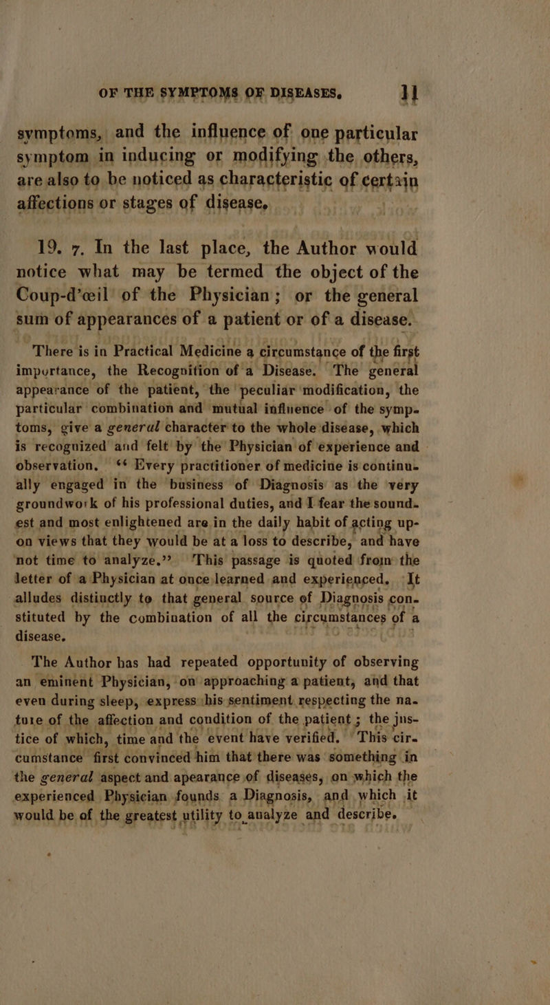 symptoms, and the influence of one particular symptom in inducing or modifying the others, are also to be noticed as characteristic of certain affections or stages of disease, 19. 7, In the last place, the Author would notice what may be termed the object of the Coup-d’eil of the Physician; or the general sum of appearances of a patient or of a disease. There is in Practical Medicine a circumstance of the first impurtance, the Recognition of a Disease. The general appearance of the patient, the peculiar modification, the particular combination and mutual influence of the symp- toms, give a general character to the whole disease, which is recognized and felt by the Physician of experience and — observation, ‘* Every practitioner of medicine is continu. ally engaged in the business of Diagnosis as the very groundwork of his professional duties, and I fear the sound. est and most enlightened are in the daily habit of acting up- on views that they would be ata loss to describe, and have not time to analyze,» This passage is quoted from the letter of a Physician at once learned and experienced, It alludes distinctly to that general source of Diagnosis , con. stituted by the combination of all the circumstances of a disease, The Author has had repeated opportunity of observing an eminent oon omni ‘on. aneanens a —_ and that ture of the. asston, and dpndition of the patient ; the j jus- tice of which, time and the event have verified. ‘This cir- cumstance mas! convinced him that there was something in the general aspect and apearance of diseases, on which the experienced Physician founds. a Diagnosis, and which ‘it would be of the greatest utility | to analyze and describe.