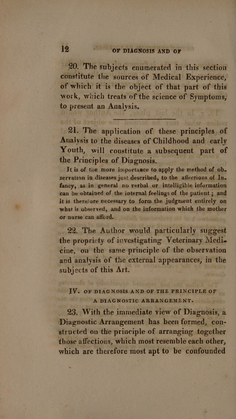 20. The subjects enumerated in this section constitute the sources of Medical Experience, of which it is the object of that part of this work, which treats of the science of Symptoms, to present an Analysis. 21. The application of these principles, of Analysis to the diseases of Childhood and _ early Youth, will constitute a subsequent part of the Principles of Diagnosis. It is of the more importaace to apply the method of ob. servation in. diseases just described, to the afiections of In. fancy, as in general no verbal or intelligible information can be obtained of the internal feelings of the patient ; and it is thereiore necessary to form the judgment entirely on what is observed, and on the information which the mother or nurse can afford. 22. The Author would particularly suggest the propriety of investigating Veterinary Medi« cine, on the same principle of the observation and analysis of the external appearances, in the subjects of this Art. IV. oF DIAGNOSIS AND OF THE PRINCIPLE OF , A DIAGNOSTIC ARRANGEMENT. 93, With the immediate view of Diagnosis, a Diagnostic Arrangement has been formed, con- structed on the principle of arranging together those affections, which most resemble each other, which are therefore most apt to be confounded ~