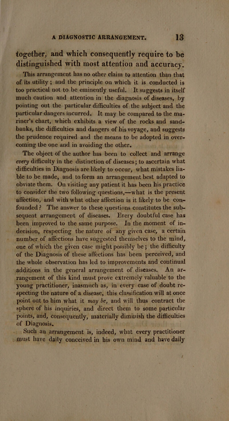 together, and which consequently require to be distinguished with most attention and accuracy. This arrangement has no other claim to attention than that of its utility ; and the principle on which it is conducted is too practical not to be eminently useful. It suggests in itself much caution and attention in the diagnosis of diseases, by pointing out the particular difficulties of the subject and the particular dangers incurred, It may be compared to the ma- riner’s chart, which exhibits a view of the rocks and sand- banks, the difficulties and dangers of his voyage, and suggests the prudence required and the means to be adopted in over- coming the one and in avoiding the other. The object of the author has been to collect and arrange every difficulty in the distinction of diseases; to ascertain what difficulties in Diagnosis are likely to occur, what mistakes lia- ble to be made, and to form an arrangement best adapted to obviate them. On visiting any patient it has been his practice to consider the two following questions,—what is the present affection, and with what other affection is it likely to be con- founded? ‘The answer to these questions constitutes the sub- sequent arrangement of diseases. Every doubtful case has been improved to the same purpose. In the moment of in- decision, respecting the nature of any given case, a Certain number of affections have suggested themselves to the mind, one of which the given case might possibly be; the difficulty of the Diagnosis of these affections has been perceived, and the whole observation has led to improvements and continual additions in the general arrangement of diseases. An ar- rangement of this kind must prove extremely valuable to the young practitioner, inasmuch as, in every case of doubt re- ‘ specting the nature of a disease, this classification will at once point out to him what it may be, and will thus contract the sphere of his inquiries, and direct them to some particular points, and, consequently, materially diminish the difficulties of Diagnosis. Such an arrangement is, indeed, what every practitioner - Must have daily conceived in his own mind and have daily