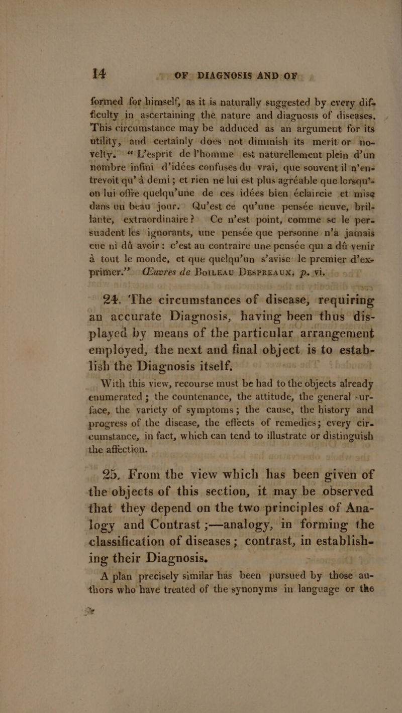 formed for himself, as it is naturally suggested by every difs ficulty in ascertaining the nature and diaraosis of diseases. This circumstance may be adduced as an argument for its utility, and certainly does: not diminish its merit’ or no- velty. “ L’esprit de Phomme est naturellement plein d’un nombre infini d’idées confuses du vrai, que souvent il n’en- trevoit qu’'d demi; et rien ne lui est plus agréable que lorsqu’= on lui offie quelqu’une de ces idées bien éclaircie et mise dans un beau jour. Qu’est ce qu’une pensée neuve, bril- lante, extraordinaire? Ce n’est point, comme se le per. suadent les ignorants, une pensée que personne n’a jamais eve ni da avoir: c’est au contraire une pensée qui a da venir a tout le monde, et que quelqu’un s’avise’ le premier d’ex+ primer.” Ciuores de Boiteau DespREauxX; p. Vi. 24. ‘The circumstances of disease, requiring an accurate Diagnosis, having been thus dis- played by means of the particular arrangement employed, the next and final object is to estah- lish the Diagnosis itself. “ii With this view, recourse must be had to the objects already enumerated ; the countenance, the attitude, the general -ur- face, the variety of symptoms; the cause, the history and progress of the disease, the effects of remedies; every cir. cumstance, in fact, which can tend to illustrate or distinguish the affection. 25, From the view which has been given of the objects of this section, it may be observed that they depend on the two principles of Ana- logy and Contrast ;—analogy, in forming the classification of diseases ; contrast, in establish- ing their Diagnosis. ; A plan precisely similar has been pursued by those au- thors who have treated of the synonyms in langeage or the SS