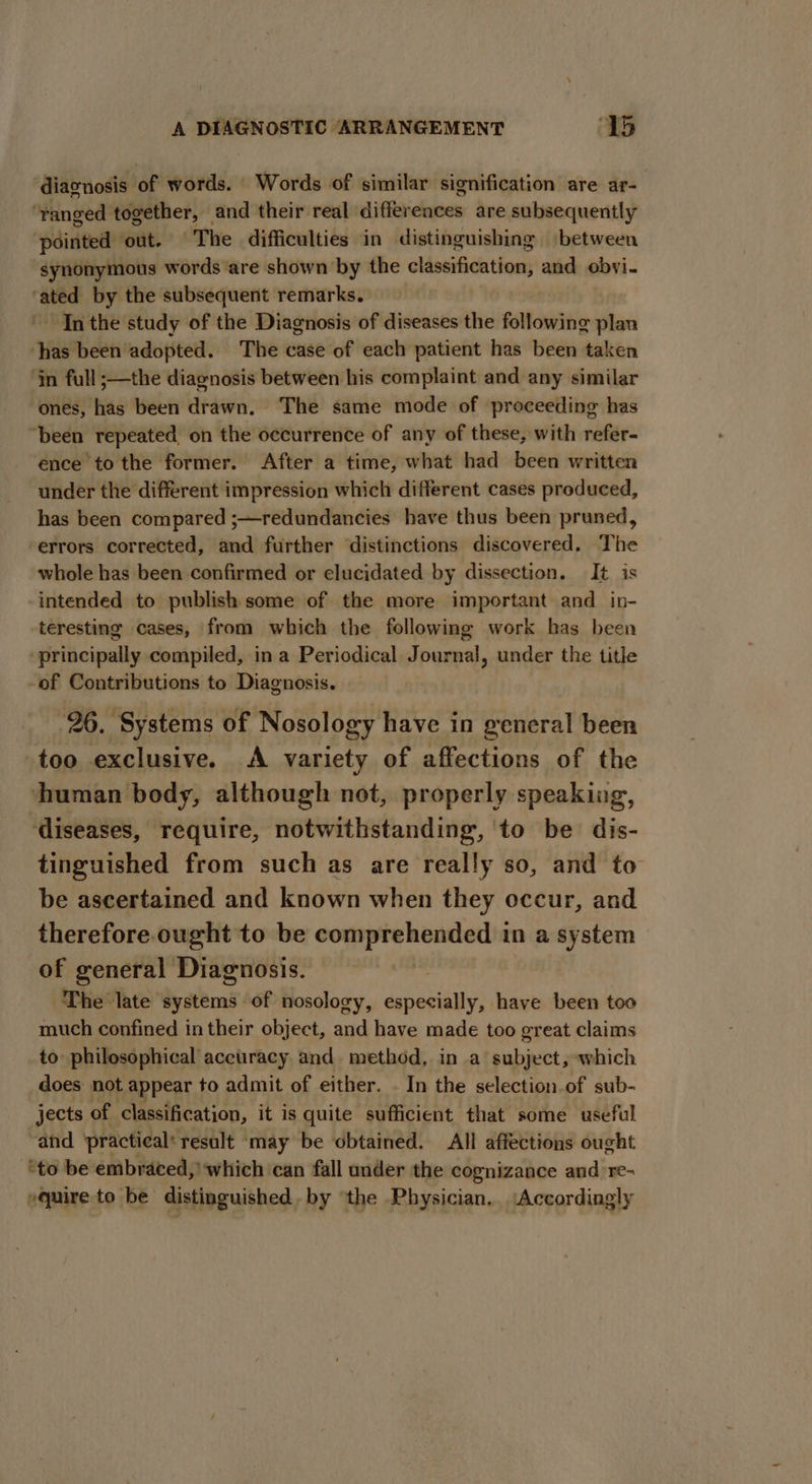 ‘diagnosis of words. Words of similar signification are ar- ‘ranged together, and their real differences are subsequently ‘pointed out. The difficulties in distinguishing between synonymous words are shown by the classification, and obvi. ‘ated by the subsequent remarks. In the study of the Diagnosis of diseases the following plan has been adopted. The case of each patient has been taken ‘in full ;—the diagnosis between his complaint and any similar ‘ones, has been drawn, The same mode of proceeding has “been repeated on the occurrence of any of these, with refer- ence tothe former. After a time, what had been written under the different impression which different cases produced, has been compared ;—redundancies have thus been pruned, ‘errors corrected, and further distinctions discovered, The whole has been confirmed or elucidated by dissection. It is intended to publish some of the more important and in- teresting cases, from which the following work has been ‘principally compiled, in a Periodical Journal, under the title -of Contributions to Diagnosis. ‘26. Systems of Nosology have in general been too exclusive. &lt;A variety of affections of the human body, although not, properly speaking, diseases, require, notwithstanding, ‘to be dis- tinguished from such as are really so, and to be ascertained and known when they occur, and therefore. ought to be comprehended in a system of general Diagnosis. The late systems of nosology, especially, have been too much confined in their object, and have made too great claims to philosophical accuracy and method, in a subject, which does not appear to admit of either. - In the selection of sub- jects of classification, it is quite sufficient that some useful and ‘practical' result ‘may be obtained. All affections ought “to be embraced,’ which can fall under the cognizance and re- squire to be distinguished.by ‘the Physician, Accordingly