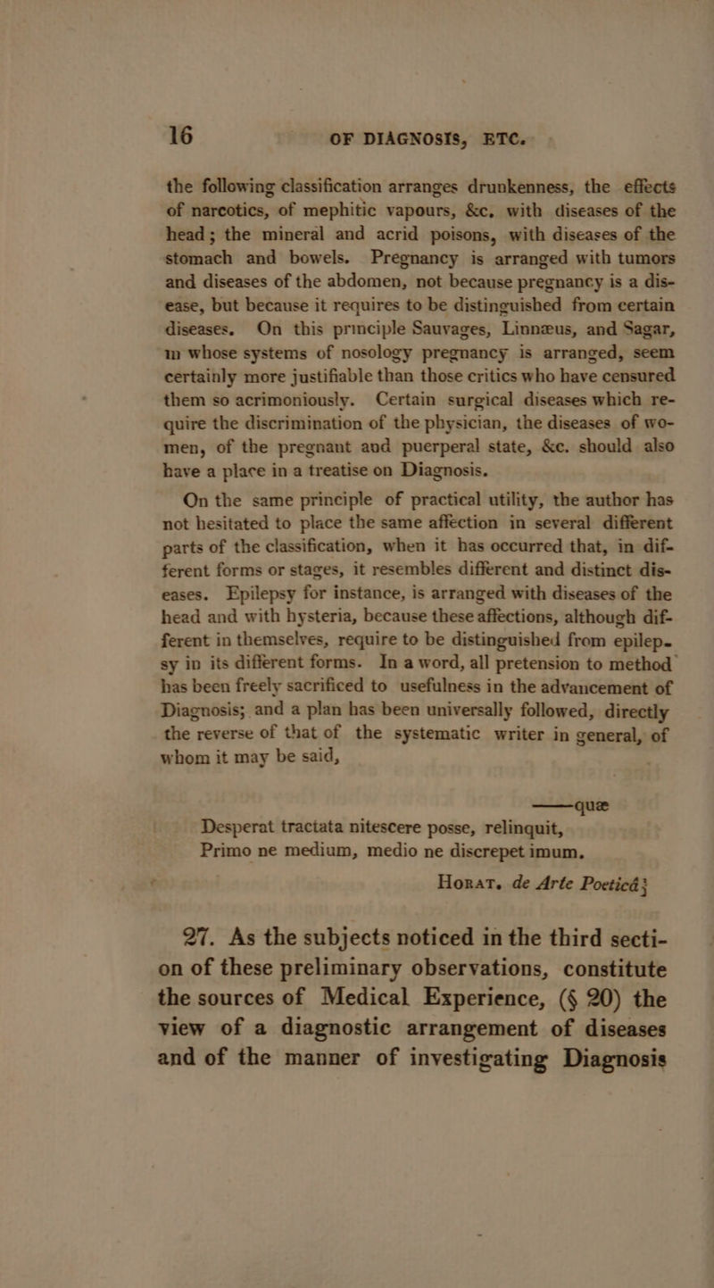 the following classification arranges drunkenness, the effects of narcotics, of mephitic vapours, &amp;c, with diseases of the head ; the mineral and acrid poisons, with diseases of the stomach and bowels. Pregnancy is arranged with tumors and diseases of the abdomen, not because pregnancy is a dis- ease, but because it requires to be distinguished from certain diseases. On this principle Sauvages, Linnzus, and Sagar, in whose systems of nosology pregnancy is arranged, seem certainly more justifiable than those critics who have censured them so acrimoniously. Certain surgical diseases which re- quire the discrimination of the physician, the diseases of wo- men, of the pregnant and puerperal state, &amp;c. should also have a place in a treatise on Diagnosis. On the same principle of practical utility, the author has not hesitated to place the same affection in several different parts of the classification, when it has occurred that, in dif- ferent forms or stages, it resembles different and distinct dis- eases. Epilepsy for instance, is arranged with diseases of the head and with hysteria, because these affections, although dif- ferent in themselves, require to be distinguished from epilep. sy in its different forms. In a word, all pretension to method has been freely sacrificed to usefulness in the advancement of Diagnosis; and a plan has been universally followed, directly the reverse of that of the systematic writer in general, of whom it may be said, que Desperat tractata nitescere posse, relinquit, Primo ne medium, medio ne discrepet imum, Horat. de Arte Poeticé ; 27. As the subjects noticed in the third secti- on of these preliminary observations, constitute the sources of Medical Experience, (§ 20) the view of a diagnostic arrangement of diseases and of the manner of investigating Diagnosis