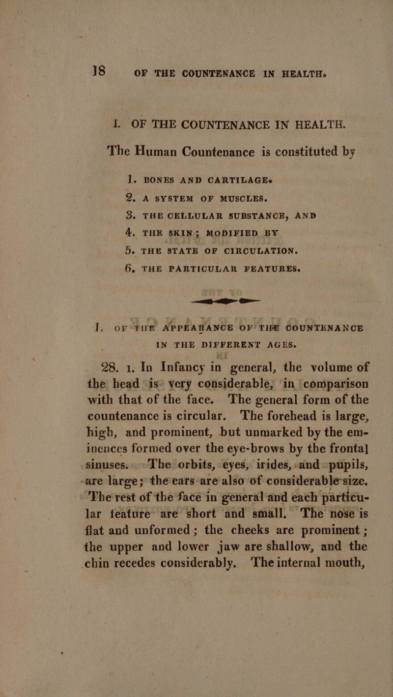 a: OF THE COUNTENANCE IN HEALTH. The Human Countenance is constituted by 1. BONES AND CARTILAGEe 2. A SYSTEM OF MUSCLES. 3. THE CELLULAR SUBSTANCE, AND A, THE SKIN; MODIFIED BY 5. THE STATE OF CIRCULATION. 6 » THE PARTICULAR FEATURES. — ae I. oF THE APPEARANCE OF THE COUNTENANCE IN THE DIFFERENT AGES. 28. 1. In Infancy in general, the volume of the head “is- very considerable, in comparison with that of the face. The general form of the countenance is circular. The forehead is large, high, and prominent, but unmarked by the em- inences formed over the eye-brows by the fronta] sinuses. «The orbits, eyes, irides, «and » pupils, -are large; theears-are also of considerable size. Fhe rest of the face in general and each’ par cu- lar feature are short and small, The nose is flat and unformed; the cheeks are prominent ; the upper and lower jaw are shallow, and the chin recedes considerably. ‘The internal mouth,