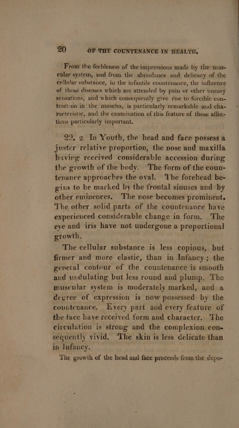 From the feebleness of the impressions made by the mus- cular system, and from the abundance and delicacy of the cellular substance, in the infantile countenance, the influence of those diseases which are attended by pain or other uneasy sensations, and which consequently give rise to forcible con- traction in the muscles, is particularly remarkable and cha- racteristic, and the examination of this feature of those aflec- tions particularly important, 29, 2. In Youth, the head and face possess a juster relative proportion, the nose and maxilla havirg received considerable accession during the growth of the body. The form of the coun- tenance approaches the oval. ‘The forehead be- gins to be marked by the frontal sinuses and by other eminences. The nose becomes prominent. The other solid parts of the countenance have experienced considerable change in form. The eye and iris have not undergone a proportional growth. The cellular substance is less copious, but firmer and more elastic, than in Infancy; the general contour of the countenance is smooth and undulating but less round and plump. The muscular system is moderately marked, and a degree of expression is now possessed by the countenance, Every part and every feature of the face have received form and character.- The circulation is strong and the complexion con- sequently vivid. ‘The skin is less delicate than in Infancy. The growth of the head and face proceeds from the depo-