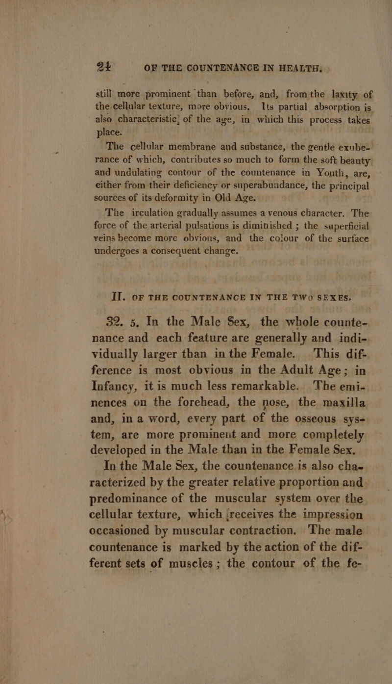 still more prominent than before, and, fromthe laxity of the cellular texture, more obvious. Its partial absorption is also characteristic; of the age, in which this process takes place. The cellular membrane and substance, the gentle exube- rance of which, contributes so much to form the soft beauty and undulating contour of the countenance in Youth, are, either from their deficiency or superabundance, the principal sources of its deformity in Old Age. The irculation gradually assumes a venous character. The force of the arterial pulsations is diminished ; the superficial veins become more obvious, and the colour of the surface undergoes a consequent change. II. oF THE COUNTENANCE IN THE TWo SEXES. 32. 5, In the Male Sex, the whole counte- nance and each feature are generally and indi- vidually larger than inthe Female. This dif- ference is most obvious in the Adult Age; in Infancy, it is much less remarkable. The emi- nences on the forehead, the nose, the maxilla and, in a word, every part of the osseous sys- tem, are more prominent and more completely developed in the Male than in the Female Sex. In the Male Sex, the countenance.is also cha- racterized by the greater relative proportion and predominance of the muscular system over the cellular texture, which ;receives the impression occasioned by muscular contraction. The male countenance is marked by the action of the dif- ferent sets of muscles ; the contour of the fe-