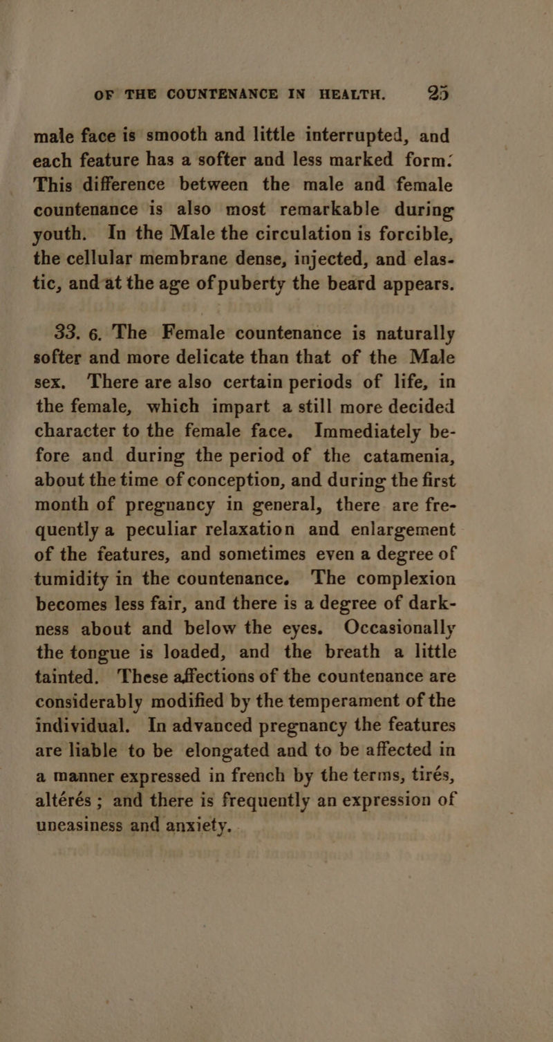 male face is smooth and little interrupted, and each feature has a softer and less marked form: This difference between the male and female countenance is also most remarkable during youth. In the Male the circulation is forcible, the cellular membrane dense, injected, and elas- tic, andat the age of puberty the beard appears. 33. 6. The Female countenance is naturally softer and more delicate than that of the Male sex. ‘There are also certain periods of life, in the female, which impart a still more decided character to the female face. Immediately be- fore and during the period of the catamenia, about the time of conception, and during the first month of pregnancy in general, there are fre- quently a peculiar relaxation and enlargement of the features, and sometimes even a degree of tumidity in the countenance. The complexion becomes less fair, and there is a degree of dark- ness about and below the eyes. Occasionally the tongue is loaded, and the breath a little tainted. These affections of the countenance are considerably modified by the temperament of the individual. In advanced pregnancy the features are liable to be elongated and to be affected in a manner expressed in french by the terms, tirés, altérés ; and there is frequently an expression of uneasiness and anxiety. .