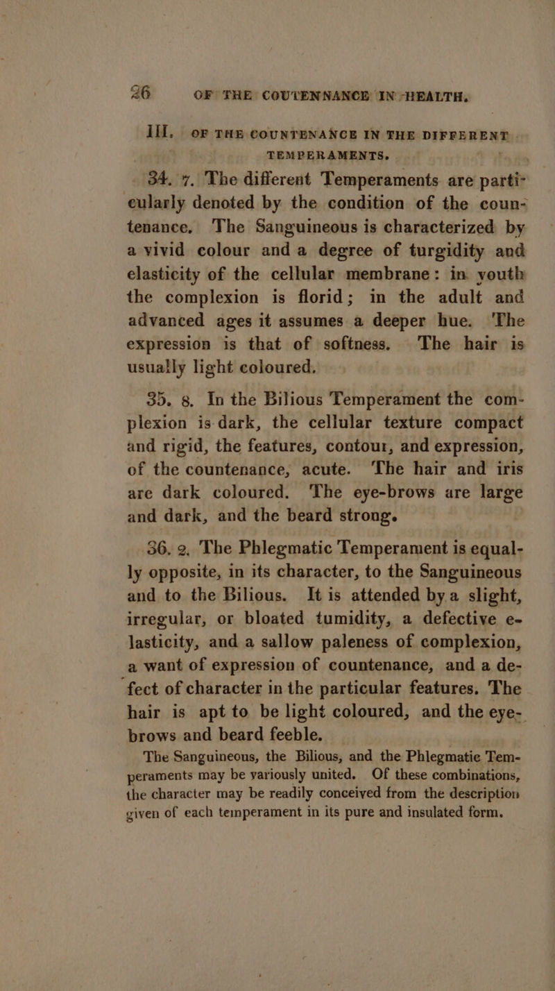 Ill. oF THE COUNTENANCE IN THE DIFFERENT | TEMPERAMENTS, _ 34. 7, The different Temperaments. are patalt eulaaly denoted by the condition of the coun- tenance. The Sanguineous is characterized by a vivid colour and a degree of turgidity and elasticity of the cellular membrane: in youth the complexion is florid; in the adult and advanced ages it assumes a deeper hue. ‘The expression is that of softness. The hair is usually light coloured, 35. 8. In the Bilious Temperament the com- plexion is dark, the cellular texture compact and rigid, the features, contour, and expression, of the countenance, acute. ‘The hair and iris are dark coloured. ‘The eye-brows are large and dark, and the beard strong. 36. 2, The Phlegmatic Temperament is equal- ly opposite, in its character, to the Sanguineous and to the Bilious. It is attended bya slight, irregular, or bloated tumidity, a defective e- lasticity, and a sallow paleness of complexion, a want of expression of countenance, and a de- fect of character in the particular features. The hair is apt to be light coloured, and the eye- brows and beard feeble. The Sanguineous, the Bilious, and the Phlegmatie Tem- peraments may be variously united. Of these combinations, the character may be readily conceived from the description given of each temperament in its pure and insulated form.