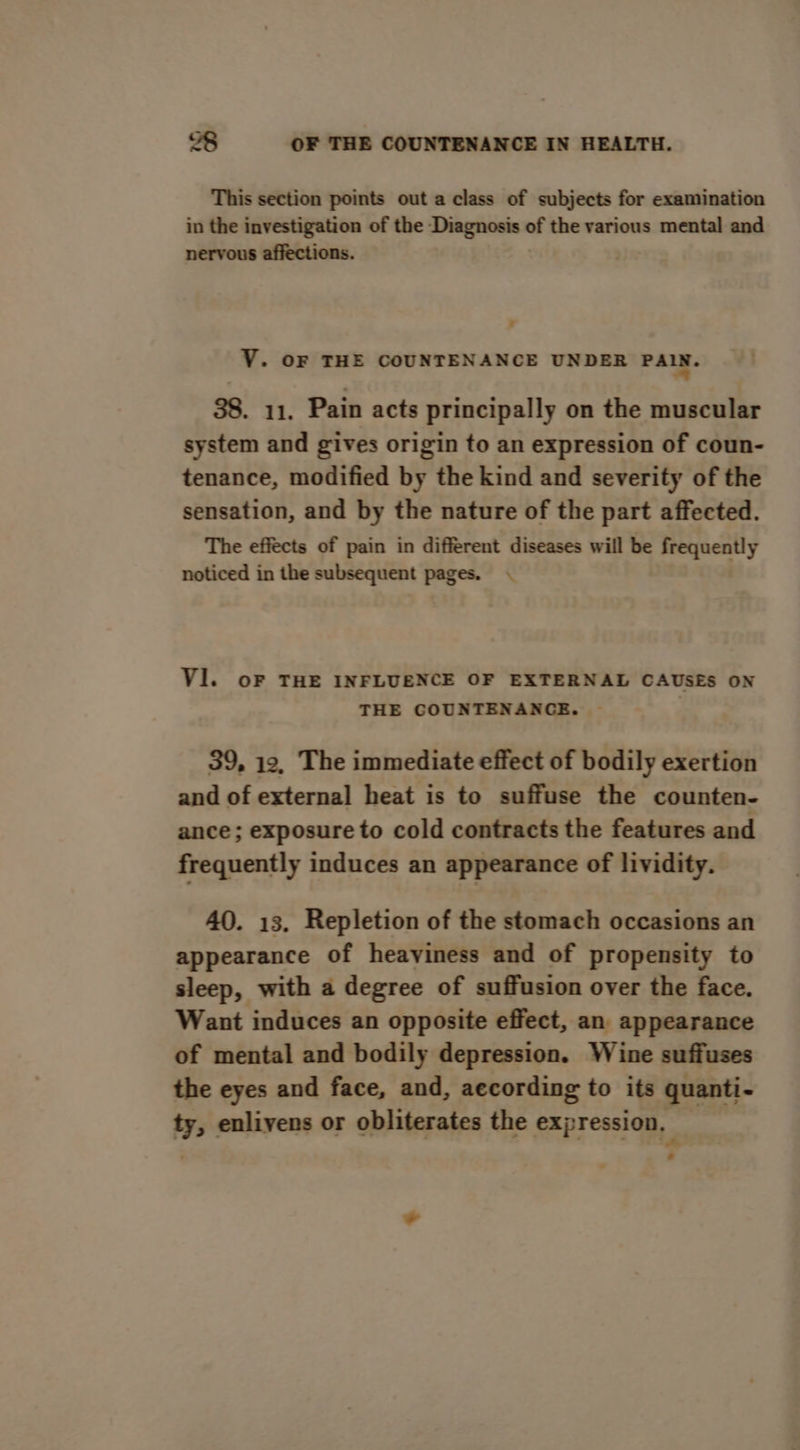 This section points out a class of subjects for examination in the investigation of the Diagnosis of the various mental and nervous affections. VY. OF THE COUNTENANCE UNDER FAR: 38. 11. Pain acts principally on the muscular system and gives origin to an expression of coun- tenance, modified by the kind and severity of the sensation, and by the nature of the part affected. The effects of pain in different diseases will be frequently noticed in the subsequent pages. . Vl. oF THE INFLUENCE OF EXTERNAL CAUSES ON THE COUNTENANCE. : 39, 12, The immediate effect of bodily exertion and of external heat is to suffuse the counten- ance; exposure to cold contracts the features and frequently induces an appearance of lividity. 40. 13. Repletion of the stomach occasions an appearance of heaviness and of propensity to sleep, with a degree of suffusion over the face. Want induces an opposite effect, an appearance of mental and bodily depression. Wine suffuses the eyes and face, and, aecording to its quanti- ty, enliyens or obliterates the expression, — *