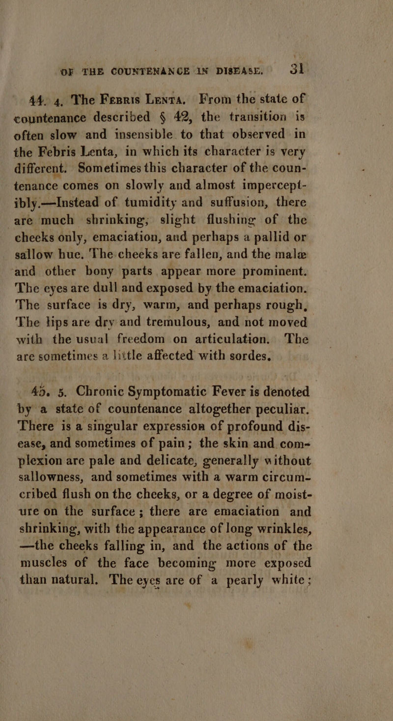 44. 4. The Fesris Lenta, From the state of countenance described § 42, the transition is often slow and insensible to that observed in the Febris Lenta, in which its character is very different. Sometimes this character of the coun- tenance comes on slowly and almost impercept- ibly.—Instead of tumidity and suffusion, there are much shrinking, slight flushing of the cheeks only, emaciation, and perhaps a pallid or sallow hue. The-cheeks are fallen, and the male and other bony parts appear more prominent. The eyes are dull and exposed by the emaciation. The surface is dry, warm, and perhaps rough, The lips are dry and tremulous, and not moved with the usual freedom on articulation. The are sometimes a little affected with sordes. 45. 5. Chronic Symptomatic Fever is denoted by a state of countenance altogether peculiar. There is a singular expression of profound dis- ease, and sometimes of pain; the skin and. com- plexion are pale and delicate, generally without sallowness, and sometimes with a warm circum- cribed flush on the cheeks, or a degree of moist- ure on the surface; there are emaciation and shrinking, with the appearance of long wrinkles, —the cheeks falling: i in, and the actions of the muscles of the face becoming more exposed than natural. The eyes are of a pearly white;