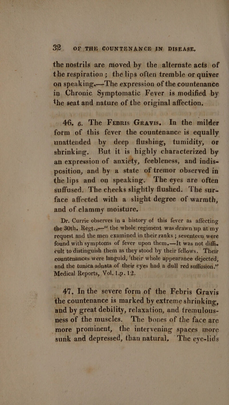 the nostrils are moved by the alternate acts of the respiration ; the lips often tremble or quiver on speaking.—The expression of the countenance in Chronic Symptomatic Fever is modified by the seat and nature of the original affection. 46. 6. The Fenris Gravis. In the milder form of this fever the countenance is equally unattended by deep flushing, tumidity, or shrinking, But it is highly characterized by an expression of anxiety, feebleness, and indis- position, and by a state of tremor observed in the lips and on speaking. ‘The eyes are often suffused. The cheeks slightly flushed. The sur- face affected with a slight degree of warmth, and of clammy moisture. Dr. Currie observes in a history of this fever as affecting the 30th. Regt.,-—“ the whole regiment was drawn np at my request and the men examined in their ranks ; seventeen were found with symptoms of fever upon them.—It was not diffi. cult to distinguish them as they stood by their fellows. Their countenances were languid, ‘their whole appearance dejected, and the tunica adnata of their eyes had a dull red suffusion.” Medical Reports, Vol, l.p.12. _ 47, Inthe severe form of the Febris Gravis the countenance is marked by extreme shrinking, and by great debility, relaxation, and tremulous- ness of the muscles. The bones of the face are more prominent, the intervening spaces more sunk and depressed, than natural, The eye-lids