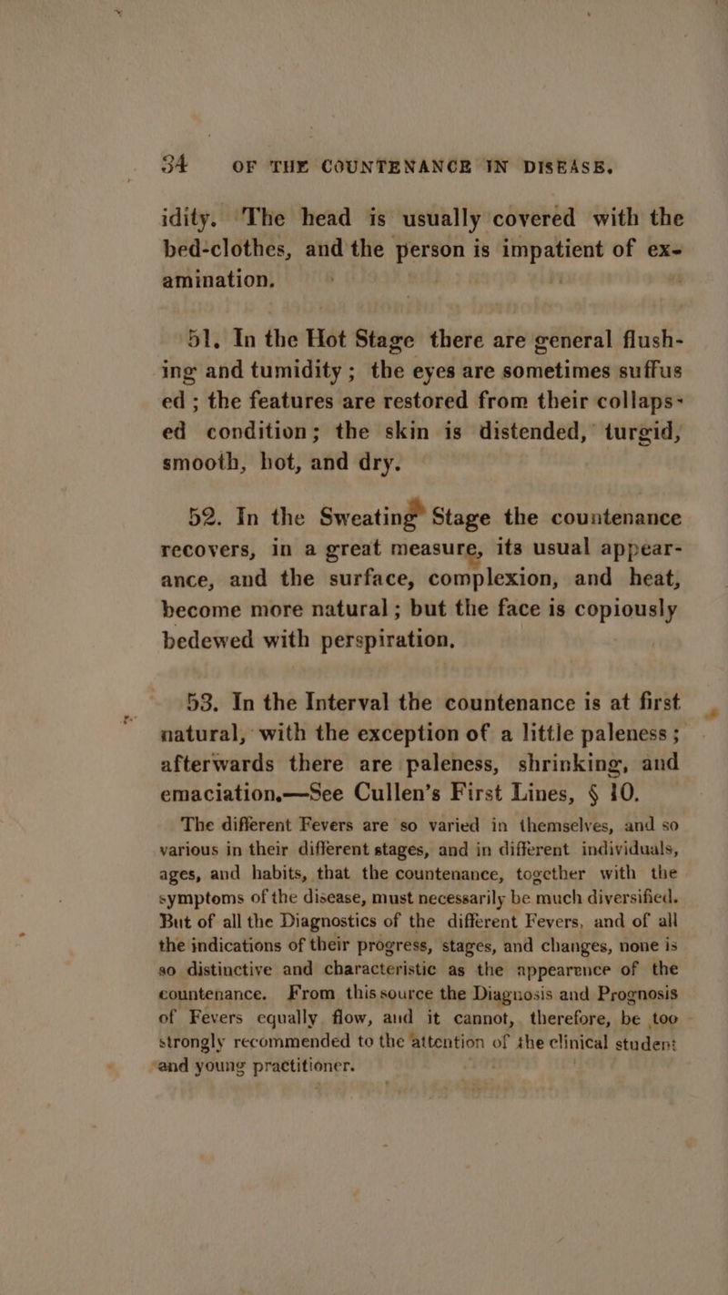idity. The head is usually covered with the bed-clothes, andthe person is impatient of ex- amination. | 51, In the Hot Stage there are general flush- ing and tumidity ; the eyes are sometimes suffus ed ; the features are restored from their collaps- ed condition; the skin is distended,’ turgid, smooth, hot, and dry. 52. In the Sweating” Stage the countenance recovers, in a great measure, its usual appear- ance, and the surface, complexion, and _ heat, become more natural ; but the face is copiously bedewed with perspiration, 53. In the Interval the countenance is at first natural, with the exception of a little paleness ; afterwards there are paleness, shrinking, and emaciation,x—See Cullen’s First Lines, § 10. The different Fevers are so varied in themselves, and so various in their different stages, and in different individuals, ages, and habits, that the countenance, together with the symptoms of the disease, must necessarily be much diversified. But of all the Diagnostics of the different Fevers, and of all the indications of their progress, stages, and changes, none is so distinctive and characteristic as the appearence of the countenance. From this source the Diagnosis and Prognosis of Fevers equally flow, aud it cannot, therefore, be too - strongly recommended to the attention of the clinical student ‘and young practitioner. |
