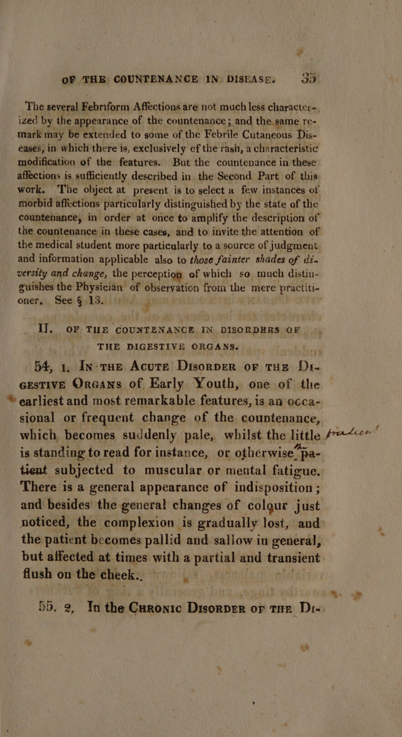 ¥ oF THE COUNTENANCE 1N DISEASE. 3D ized by the appearance of the countenance ; and the.same re- mark may be extended to some of the Febrile Cutaneous Dis- eases, in which there is, exclusively of the rash, a characteristic modification of the features. But the countenance in these affections is sufficiently described in the Second Part of this work. The object at present is to select a few instances of rhorbid affections particularly distinguished by the state of the countenance, in order at once to amplify the description of the medical student more particularly to a source of judgment and information applicable also to those fainter shades of di. versity and change, the perception of which so much distin- oner, See § 13. r I]. oF THE COUNTENANCE IN DISORDERS OF THE DIGESTIVE ORGANS. 54, 1. In-rHe Acute Disorver OF THE Di- GEsTIVE OrGans of Early Youth, one of thie ‘earliest and most remarkable features, is an o¢ca- sional or frequent change of the countenance, which, becomes suddenly pale, whilst the little is standing to read for instance, or otherwise’ pa- tient subjected to muscular or mental fatigue. There is a general appearance of indisposition ; and besides’ the general changes of colgur just the patient becomes pallid and sallow in general, but affected at times with a sia and transient flush on the cheek.. % 5D. 2, In the Curonic Disorper or tae Dr- * s protLeorm