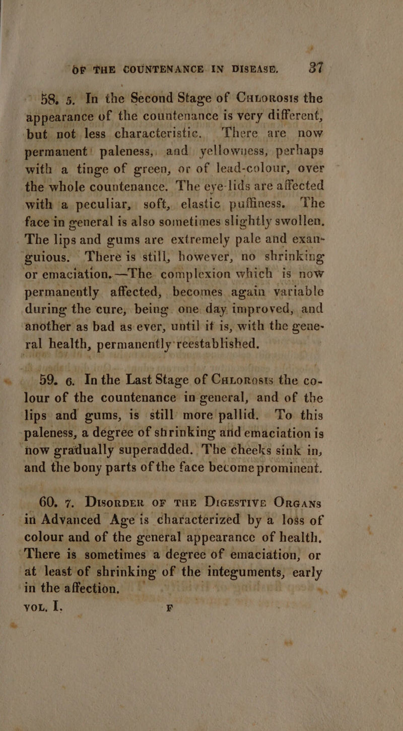 , ‘OF THE COUNTENANCE IN DISRASD. 37 ' 58, 5, In the Second Stage of Cunorosis the appearance of the countenance is very different, ‘but not less characteristic. There are now permanent’ paleness,, and yellowiuess, perhaps with a tinge of green, or of lead-colour, over the whole countenance. The eye- lids are affected with a peculiar, soft, elastic puffiness. The face in general is also sometimes slightly swollen. The lips and gums are extremely pale and exan- guious. There is still, however, no shrinking or emaciation,—The complexion which is now permanently affected, becomes. again variable during the cure, being one: day. improved, and another as bad as ever, until if is, with the gene- ral health, permanently reestablished. 59. 6. Inthe Last Stage of Catorosis the co- lour of the countenance in general, and of the lips and gums, is still’ more'pallid. To. this paleness, a degree of shrinking atid emaciation is ‘how gradually superadded. The cheeks sink in, and the bony parts of the face become prominent. 60. 7. Disorper or THE Digestive Oreans in Advanced Age is characterized by a loss of colour and of the general appearance of health, There i is sometimes a degree of emaciation, or at least of shrinking of the iN early