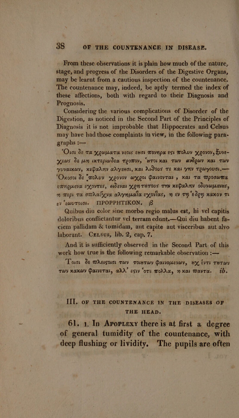 From these observations it is plain how much of the nature, stage, and progress of the Disorders of the Digestive Organs, may be learnt from a cautious inspection of the countenance. The countenance may, indeed, be aptly termed the index of these affections, both with regard to their Diagnosis and Prognosis. Considering the various complications of Disorder of the Digestion, as noticed in the Second Part of the Principles of Diagnosis it is not improbable that Hippocrates and Celsus may have had those complaints in view, in the following para- graphs :— ‘Otot Se Tx Kowuara vEoIs E8ol Movnpa est Woruv yeovoy, Suve- ews Se An imrepiwdex TeoMov, “BTOL Ka TwY aWOWY Ka TWY YUVAIKWY, KEDAANY aAyEso!, Kos Aidous Te Kas yny TEWYOUEL.— ‘Oxocor Se “sokuy Covey wxXe0r PaivoyTas » Xal Ta Wpoowma EMNQUEVE EXOVTES, EdEva KONTSTOUs Tr KEPaAny oduVUpLEVES, n wep Ta omhalyya arynucla exovlas, n ev rn ‘eden xaxoy tT cv ‘ewutoisss TIPOPPHTIKON. £6 . Quibus diu color sine morbo regio malus est, hi vel capitis doloribus conflictantur vel terram edunt.—Qui diu habent fa- ciem pallidam &amp; tumidam, aut capite aut visceribus aut alvo laborant. Czxuxsus, lib. 2, cap. 7. And it is sufficiently observed in the Second Part. of this work how true is the following remarkable observation :— Toit Se mAgison rev rowrwy Pawomevwy, BX, EvTE TETwWY TWY KAKWY DULVETAL, GAD’ Esty ‘oTE MOAAa, nxat Wavra. 1d. III. oF THE COUNTENANCE 1N THE DISEASES OF THE HEAD. 61. 1. In Avopuexy there is at first a degree of general tumidity of the countenance, with deep flushing or lividity, ‘The pupils are often