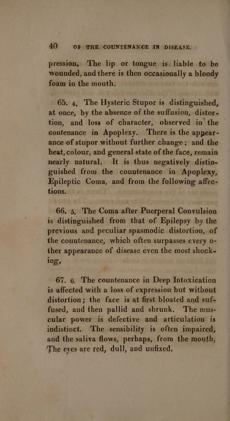 pression, The lip or tongue is. liable to be wounded, and there is then occasionally a bloody foam in the mouth. 65. 4, The Hysteric Stupor is distinguished, at once, by the absence of the suffusion, distor- tion, and loss of character, observed in’ the contenance in Apoplexy. There is the appear- ance of stupor without further change; and the heat, colour, and general state of the face, remain nearly natural, It is thus negatively distin- guished from the countenance in Apoplexy, Epileptic Coma, and from the following affec- tions. : 66. 5, The Coma after Puerperal Convulsion is distinguished from that of Epilepsy by the previous and peculiar spasmodic. distortion, of the countenance, which often surpasses every o- ther appearance of disease even the most shock- ing’, 67. 6. The countenance in Deep Intoxication is affected with a loss of expression but without distortion; the face is at first bloated and suf- fused, and then pallid and shrunk. The mus- cular power is defective and articulation is indistinct. ‘The sensibility is often impaired, and the saliva flows, perhaps, from the mouth, The eyes are red, dull, and unfixed.