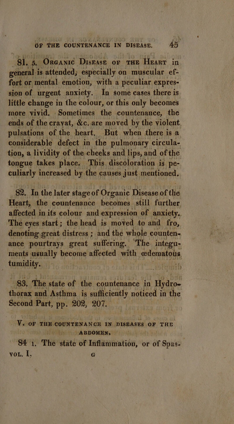 81, 5. Orcanié Disrase or THE Heart in general i is attended; especially on muscular ef- fort or mental emotion, with a peculiar expres- sion of urgent anxiety. In some cases there is little change in the colour, or this only becomes more vivid. ‘Sometimes the countenance, the ends of the crayat, &amp;c. are moved by the violent pulsations of the heart. But when there is a considerable defect in the pulmonary circula- tion, a lividity of the cheeks and lips, and of the tongue takes place. This discoloration is pe- culiarly increased by the causes just mentioned, 82. In the later stage of Organic Disease of the . Heart, the countenance becomes still further. affected i in its colour and expression of anxiety, The eyes start; the head is moved to and fro, denoting. great distress ; and the whole counten- ance pourtrays great suffering. ‘The integu- ments usually become affected with edematous tamiity fain and. Asthma is se ede noticed in the Second Patt, pp. 202, 207. Vv. or THE. COUNTENANCE iN DISEASES OF THE ABDOMEN, 84 1. “The state of Inflanimation, or of Spas. vou. I, G