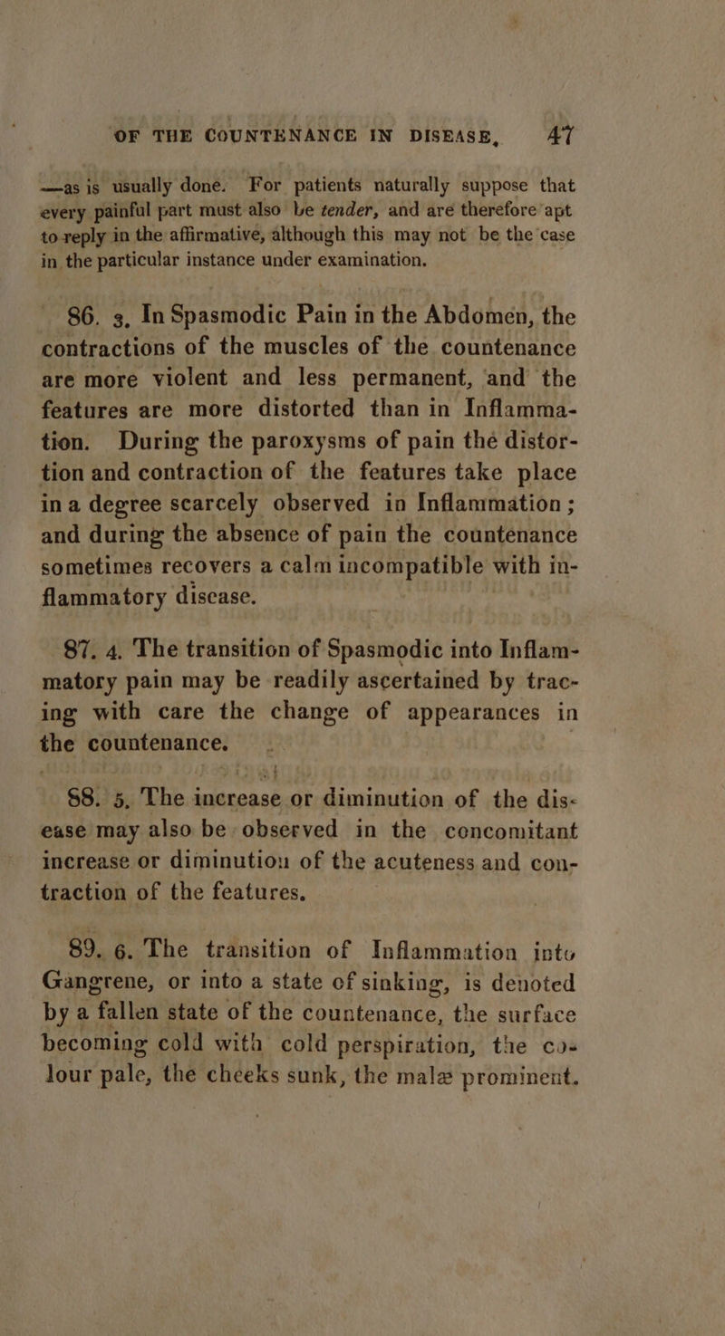 —as is usually done. For patients naturally suppose that every painful part must also be tender, and are therefore apt to reply in the affirmative, although this may not be the case in the particular instance under examination. 86. 3, In Spasmodic Bain in the Abdomen, the contractions of the muscles of the countenance are more violent and less permanent, and the features are more distorted than in Inflamma- tion. During the paroxysms of pain the distor- tion and contraction of the features take place ina degree scarcely observed in Inflammation ; and during the absence of pain the countenance sometimes recovers a calm incompatible with in- flammatory disease. $7, 4, The transition of Spasmodic into Inflam- matory pain may be readily ascertained by trac- ing with care the change of appearances in the countenance. §8. 5, The i inareash or diminution of the dis-&lt; ease may also be observed in the cencomitant increase or diminution of the acuteness and con- traction of the features. 89. 6. The transition of Inflammation into Gangrene, or into a state of sinking, is denoted by ¢ a fallen state of the countenance, the surface becoming cold wita cold perspiration, the co- lour ale; the cheeks sunk, the mala prominent.