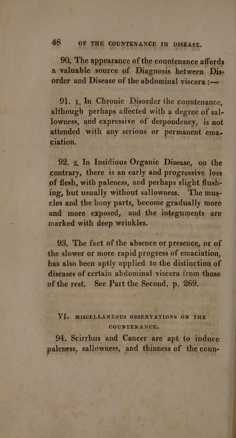 a valuable source of Diagnosis between Dis- order and ie ice of the hdetindl viscera :— 91. 1. res Chronic Disorder the countenance, although perhaps affected with a degree of sal- lowness, and expressive of despondency, is not attended with any serious or permanent ema- ciation. | 92. 9, In Insidious Organic Disease, on the contrary, there is an early and progressive loss of flesh, with paleness, and perhaps slight flush- ing, but usually without sallowness. ‘The mus- cles and the bony parts, become gradually more and more exposed, and the integuments are marked with deep wrinkles, | - 93, The fact of the absence or presence, or of the slower or more rapid progress of emaciation, has also been aptly applied to the distinction of diseases of certain abdominal viscera from those of the rest. See Part the Second, p. 269. VI. MISCELLANEOUS OBSERVATIONS ON THE COUNTENANCE. 94. Scirrhus and Cancer are apt to induce paleness, sallowness, and thinness of the coun-