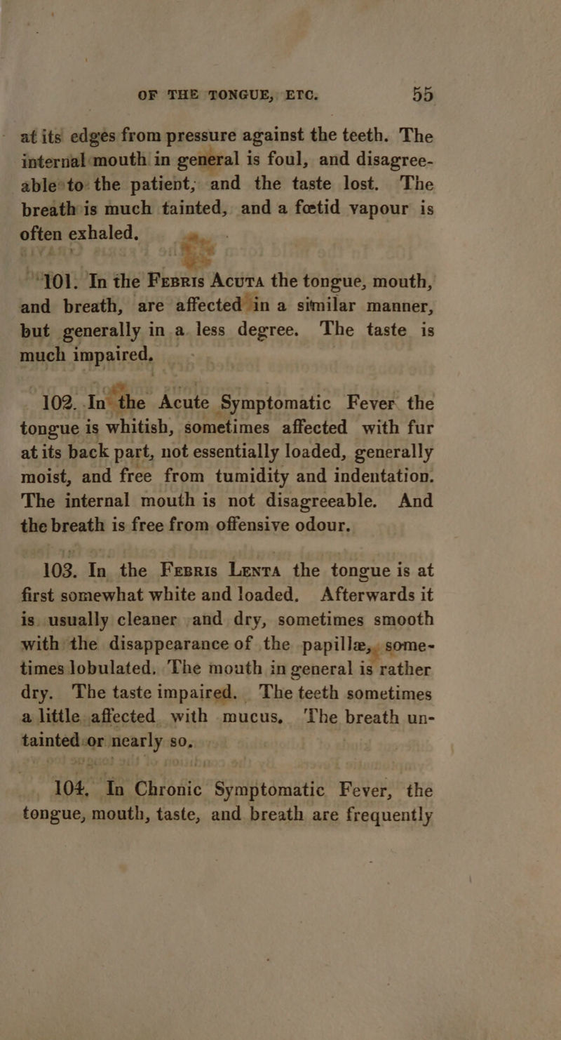 - atits edges from pressure against the teeth. The internal:mouth in general is foul, and disagree- able*to the patient; and the taste lost. The breath is much tainted, and a fetid vapour is py exhaled. } i, : “101. In the Fenris Acura the tongue, mouth, and breath, are affected in a similar manner, but generally in a less degree. The taste is much impaired, 102. In’ the Acute Symptomatic Fever the tongue is whitish, sometimes affected with fur at its back part, not essentially loaded, generally moist, and free from tumidity and indentation. The internal mouth is not disagreeable. And the breath is free from offensive odour. 103. In the Fesris Lenta the tongue is at first somewhat white and loaded. Afterwards it is. usually cleaner and dry, sometimes smooth with the disappearance of the papille,, some- times lobulated. The mouth in general is rather dry. The taste impaired. The teeth sometimes a little affected. with mucus, ‘The breath un- tainted or e nearly s so, 104, Th Chronic Symptomatic Fever, the tongue, mouth, taste, and breath are frequently