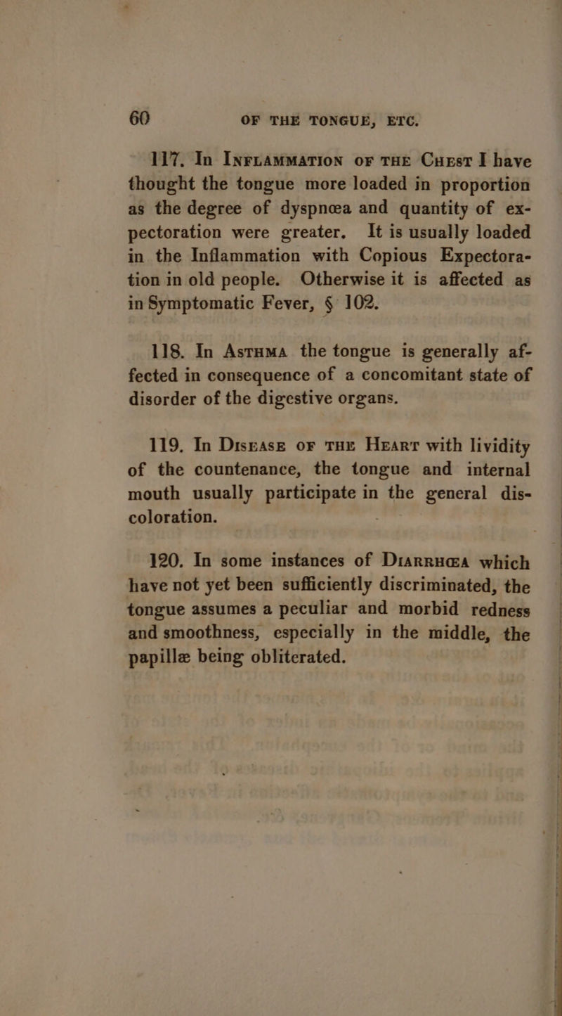 117. In InruamMation or THE Cuest I have thought the tongue more loaded in proportion as the degree of dyspneea and quantity of ex- pectoration were greater, It is usually loaded in the Inflammation with Copious Expectora- tion in old people. Otherwise it is affected as in Symptomatic Fever, § 102. 118. In Astuma the tongue is generally af- fected in consequence of a concomitant state of disorder of the digestive organs. 119, In Disease or THE HeEarr with lividity of the countenance, the tongue and internal mouth usually participate in the general dis- coloration. ) 120. In some instances of Diarrua@a which have not yet been sufficiently discriminated, the tongue assumes a peculiar and morbid redness and smoothness, especially in the middle, the papille being obliterated.