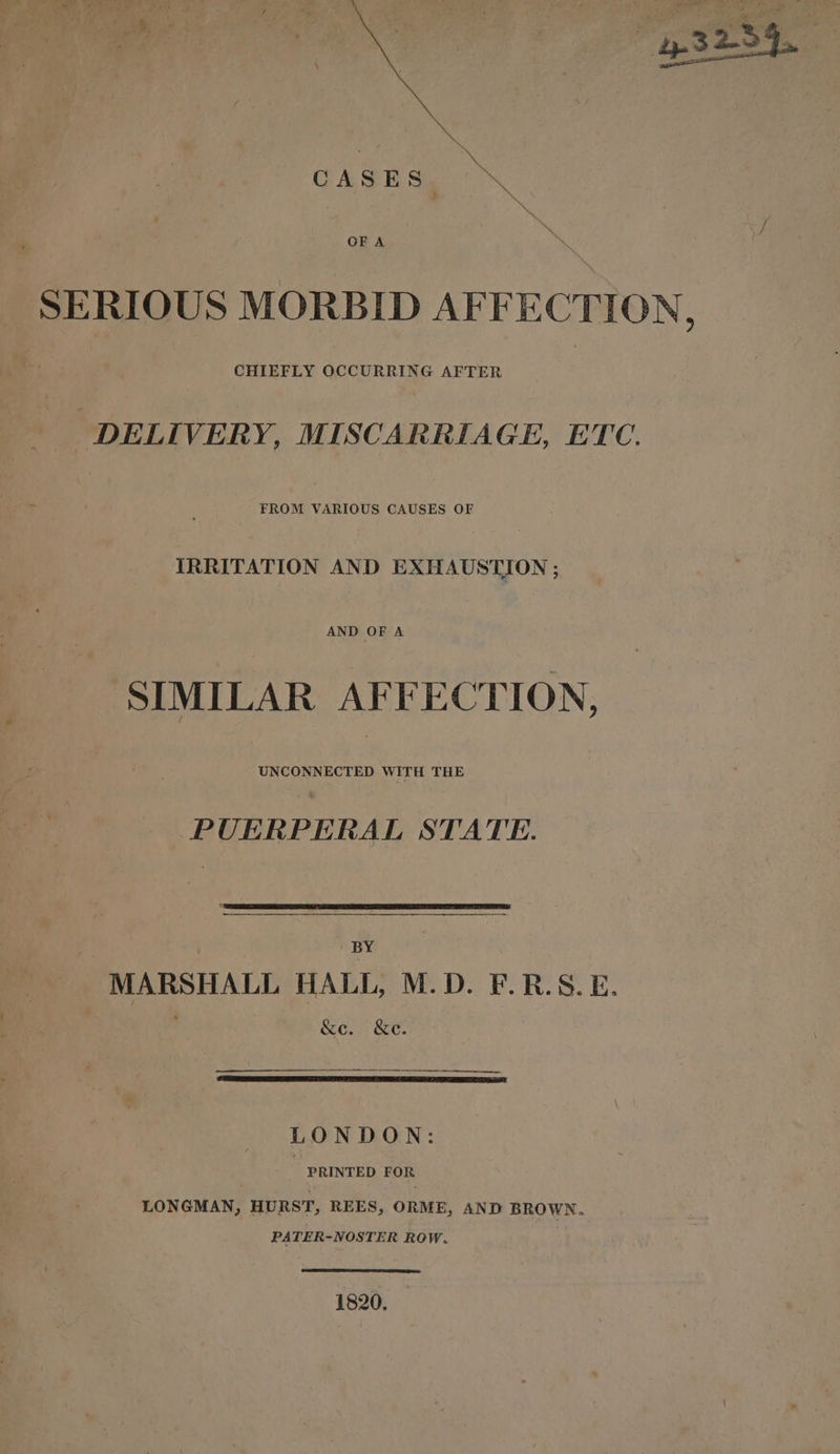 SERIOUS MORBID AFFECTION, CHIEFLY OCCURRING AFTER DELIVERY, MISCARRIAGE, ETC. FROM VARIOUS CAUSES OF IRRITATION AND EXHAUSTION ; AND OF A SIMILAR AFFECTION, PUERPERAL STATE. BY | MARSHALL HALL, M.D. F.R.S.E. &amp;e. &amp;e. ee np tpsionntonrnatcsputsiass LONDON: PRINTED FOR LONGMAN, HURST, REES, ORME, AND BROWN. PATER-NOSTER ROW. 1820.